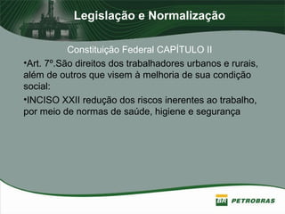 Legislação e Normalização
Constituição Federal CAPÍTULO II
•Art. 7º.São direitos dos trabalhadores urbanos e rurais,
além de outros que visem à melhoria de sua condição
social:
•INCISO XXII redução dos riscos inerentes ao trabalho,
por meio de normas de saúde, higiene e segurança
 