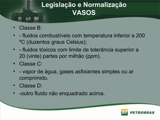 Legislação e Normalização
VASOS
• Classe B:
• - fluidos combustíveis com temperatura inferior a 200
ºC (duzentos graus Celsius);
• - fluidos tóxicos com limite de tolerância superior a
20 (vinte) partes por milhão (ppm).
• Classe C:
• - vapor de água, gases asfixiantes simples ou ar
comprimido.
• Classe D:
• -outro fluido não enquadrado acima.
 