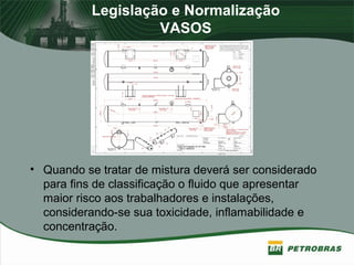 Legislação e Normalização
VASOS
• Quando se tratar de mistura deverá ser considerado
para fins de classificação o fluido que apresentar
maior risco aos trabalhadores e instalações,
considerando-se sua toxicidade, inflamabilidade e
concentração.
 