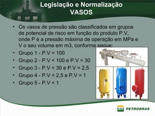 Legislação e Normalização
VASOS
• Os vasos de pressão são classificados em grupos
de potencial de risco em função do produto P.V,
onde P é a pressão máxima de operação em MPa e
V o seu volume em m3, conforme segue:
• Grupo 1 - P.V = 100
• Grupo 2 - P.V < 100 e P.V = 30
• Grupo 3 - P.V < 30 e P.V = 2,5
• Grupo 4 - P.V < 2,5 e P.V = 1
• Grupo 5 - P.V < 1
 