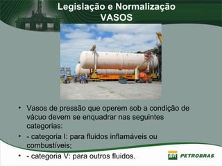 Legislação e Normalização
VASOS
• Vasos de pressão que operem sob a condição de
vácuo devem se enquadrar nas seguintes
categorias:
• - categoria I: para fluidos inflamáveis ou
combustíveis;
• - categoria V: para outros fluidos.
 