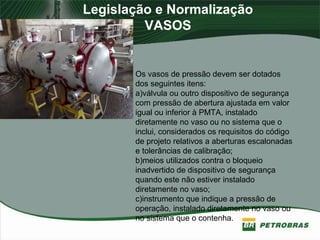 Legislação e Normalização
VASOS
Os vasos de pressão devem ser dotados
dos seguintes itens:
a)válvula ou outro dispositivo de segurança
com pressão de abertura ajustada em valor
igual ou inferior à PMTA, instalado
diretamente no vaso ou no sistema que o
inclui, considerados os requisitos do código
de projeto relativos a aberturas escalonadas
e tolerâncias de calibração;
b)meios utilizados contra o bloqueio
inadvertido de dispositivo de segurança
quando este não estiver instalado
diretamente no vaso;
c)instrumento que indique a pressão de
operação, instalado diretamente no vaso ou
no sistema que o contenha.
 