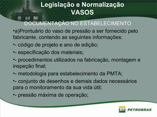 Legislação e Normalização
VASOS
DOCUMENTAÇÃO NO ESTABELECIMENTO
•a)Prontuário do vaso de pressão a ser fornecido pelo
fabricante, contendo as seguintes informações:
•- código de projeto e ano de edição;
•- especificação dos materiais;
•- procedimentos utilizados na fabricação, montagem e
inspeção final;
•- metodologia para estabelecimento da PMTA;
•- conjunto de desenhos e demais dados necessários
para o monitoramento da sua vida útil;
•- pressão máxima de operação;
 