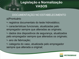 Legislação e Normalização
VASOS
DOCUMENTAÇÃO NO ESTABELECIMENTO
a)Prontuário
•- registros documentais do teste hidrostático;
•- características funcionais, atualizadas pelo
empregador sempre que alteradas as originais;
•- dados dos dispositivos de segurança, atualizados
pelo empregador sempre que alterados os originais;
•- ano de fabricação;
•- categoria do vaso, atualizada pelo empregador
sempre que alterada a original;
 