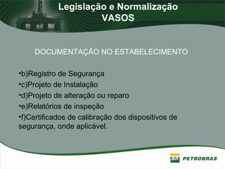 Legislação e Normalização
VASOS
DOCUMENTAÇÃO NO ESTABELECIMENTO
•b)Registro de Segurança
•c)Projeto de Instalação
•d)Projeto de alteração ou reparo
•e)Relatórios de inspeção
•f)Certificados de calibração dos dispositivos de
segurança, onde aplicável.
 