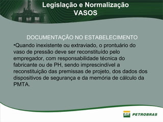 Legislação e Normalização
VASOS
DOCUMENTAÇÃO NO ESTABELECIMENTO
•Quando inexistente ou extraviado, o prontuário do
vaso de pressão deve ser reconstituído pelo
empregador, com responsabilidade técnica do
fabricante ou de PH, sendo imprescindível a
reconstituição das premissas de projeto, dos dados dos
dispositivos de segurança e da memória de cálculo da
PMTA.
 