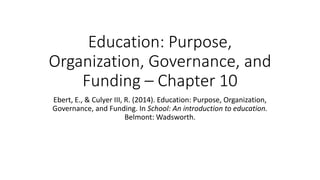 Education: Purpose,
Organization, Governance, and
Funding – Chapter 10
Ebert, E., & Culyer III, R. (2014). Education: Purpose, Organization,
Governance, and Funding. In School: An introduction to education.
Belmont: Wadsworth.
 