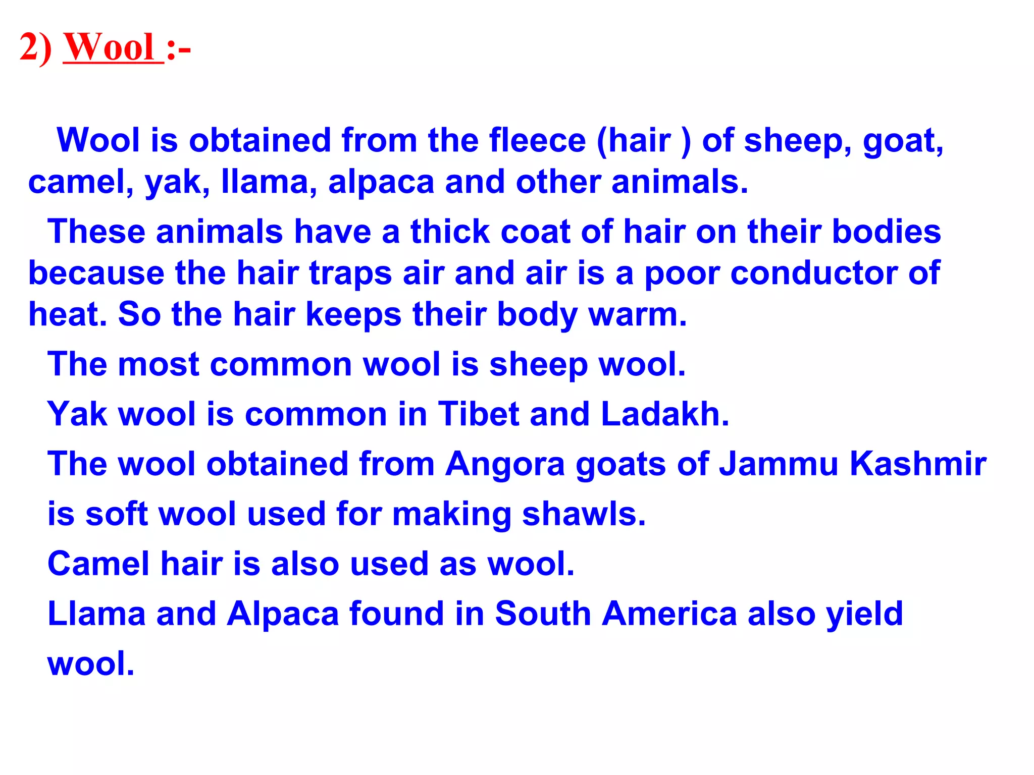 2) Wool :-
Wool is obtained from the fleece (hair ) of sheep, goat,
camel, yak, llama, alpaca and other animals.
These animals have a thick coat of hair on their bodies
because the hair traps air and air is a poor conductor of
heat. So the hair keeps their body warm.
The most common wool is sheep wool.
Yak wool is common in Tibet and Ladakh.
The wool obtained from Angora goats of Jammu Kashmir
is soft wool used for making shawls.
Camel hair is also used as wool.
Llama and Alpaca found in South America also yield
wool.
 