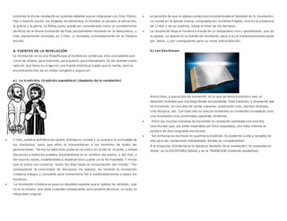 extiende la divina revelación en grandes detalles que se relacionan con Dios Padre,
Hijo y Espíritu Santo, los ángeles, los demonios, el hombre, el pecado, la salvación,
la gracia y la gloria. La Biblia, pues, puede ser considerada como el complemento
perfecto de la divina revelación de Dios, parcialmente revelada en la Naturaleza, y
más plenamente revelada en Cristo, y revelada completamente en la Palabra
escrita.
B. FUENTES DE LA REVELACIÓN
La revelación no es una filosofía que el hombre se construye, sino una palabra que
viene de afuera, para instruirlo, para guiarlo, para interpelarlo. Es de carácter sobre
natural, que tiene su origen en una fuente distinta al sujeto que la recibe, pero la
encontramos hoy de un modo completo y seguro en:
a) La tradición: (tradición apostólica) (depósito de la revelación)
 Cristo, palabra definitiva del padre, entrego su verdad y su gracia a la comunidad de
los discípulos, para que ellos la transmitieran a los hombres de todas las
generaciones: “se me ha dado todo poder en el cielo y en la tierra. Id pues, y haced
discípulos a todos los pueblos, bautizándolos en el nombre del padre, y del hijo, y
del espíritu santo, enseñándoles a observar toco cuanto yo os he mandado. Y mirad
que yo estoy con vosotros todos los días hasta la consumación del mundo.” Por
consiguiente la comunidad de discípulos (la iglesia), ha recibido la revelación
cristiana integra y completa para transmitirla fiel e inalterablemente a todos los
hombres.
 La revelación cristiana es pues un deposito sagrado que la iglesia ha recibido; que
no le es propio; que debe custodiar celosamente, para poderlo devolver en toda su
integridad original.
 La garantía de que la iglesia conservara incontaminada el depósito de la revelación,
no reside en la iglesia misma, compuesta por hombres frágiles, sino en la presencia
de Cristo y de su espíritu, hasta el final de los tiempos.
 La revelación llega al hombre a través de un depositario vivo y garantizado, que es
la iglesia. La iglesia no es fuente de revelación, pero si es la transmisora autorizada
por Jesús, y por consiguiente para su recta interpretación.
b) Las Escrituras:
Ahora bien, a esa acción de transmitir, es lo que se llama tradición o sea, el
deposito revelado que nos llega desde los apóstoles. Esta tradición, o revelación que
se transmite, se concreto de varias maneras: predicación oral, escritos diversos,
vida litúrgica, etc. Con todo ello no solo se transmitía un contenido conceptual, sino
una revelación viva, encarnada, operante, dinámica.
 Entre las muchas maneras de transmitir la revelación sobresalen los escritos
(escrituras) que, por estar inspirados por Dios (sagrados), son ellos mismos la
palabra de dios (sagradas escrituras).
 Sin embargo la escritura no suprime la tradición. Es posterior a ella y necesita de
ella para ser rectamente interpretada. Ambas se complementan.
A la pregunta ¿Dónde tiene la iglesia el depósito de la revelación?, la respuesta es
doble: en la ESCRITURA (biblia) y en la TRADICION (tradición apostólica).
 