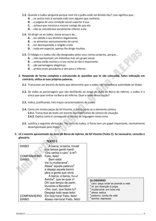 1.3. Quando o Judeu pergunta porque nom irá o judeu onde vai Brísida Vaz?, isso significa que…
           A. …se sentia mais à vontade indo com alguém que conhecia.
           B. …a julgava de uma condição social superior à sua.
           C. …achava que merecia o mesmo castigo do que ela.
           D. …não se considerava socialmente inferior a ela.
      1.4. Ao dirigir-se ao Judeu, Joane acusa-o de…
           A. …ter obtido o seu dinheiro ilegalmente.
           B. …se alimentar exclusivamente de carne.
           C. …ter desrespeitado a religião cristã.
           D. …nada em especial, apenas lhe dirige insultos.

      1.5. O Fidalgo e o Judeu não são designados pelos seus nomes próprios, porque…
           A. …não representam um indivíduo mas um grupo social.
           B. …ambos estão mortos e o seu nome já não é importante.
           C. …são personagens alegóricas.
           D. …ambos eram pecadores e iam para o Inferno.

   2. Responde de forma completa e estruturada às questões que te são colocadas. Salvo indicação em
      contrário, utiliza as tuas próprias palavras.
      2.1. Transcreve um excerto do texto que demonstre que o Judeu não reconhecia autoridade ao Diabo.

      2.2. De todas as personagens que vão desfilando ao longo do Auto da Barca do Inferno, o Judeu é o
           único que quer entrar na Barca do Inferno. Qual a razão dessa opção?

      2.3. Indica, justificando, três traços caracterizadores do Judeu.

      2.4. Como em muitas peças de Gil Vicente, à crítica junta-se o elemento cómico.
           2.4.1. Transcreve do texto um excerto exemplificativo de cómico de situação.
           2.4.2. Explica como é conseguido o cómico de linguagem nesta cena.

      2.5. Justifica a seguinte afirmação: “Na cena do Judeu, o Parvo tem um papel importante, normalmente
           desempenhado pelo Diabo.”

C. Lê o excerto apresentado do Auto da Barca do Inferno, de Gil Vicente (Texto C). Se necessário, consulta o
   glossário.
                           TEXTO C
    DIABO          À barca, à barca, houlá!
                que temos gentil maré!
                -Ora venha o caro1 à ré2!
    COMPANHEIRO Feito, feito!
    DIABO          Bem está!
                Vai tu muitieramá3,
                Atesa4 aquele palanco5
                e depeja aquele banco
                pêra a gente que vinrá.
                   À barca, à barca, hu-u!
                Asinha6, que se quer ir!                         GLOSSÁRIO:
                Oh! que tempo de partir,                         1
                                                                   caro: peça onde se prende a vela
                                                                 2
                louvores a Berzebu!                                ré: em direcção à popa
                                                                 3
                -Ora, sus!, que fazes tu?                          muitieramá: em hora má
                                                                 4
                Despeja todo esse leito!                           atesa: estica
                                                                 5
    COMPANHEIRO Em boa hora! Feito, feito!                         palanco: corda da vela
                                                                 6
    DIABO       Abaxa má-hora! Feito, feito!                       asinha: depressa




 Versão A ………………………………………………………………………………………………………………………………………………………………………………………………. 4
 