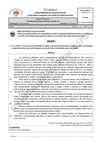 Ano Lectivo:
                               AGRUPAMENTO DE ESCOLAS DE PIAS                                    2009/2010
                       Escola Básica Integrada com Jardim de Infância de Pias
                                                                                                   9º Ano
                                 Língua Portuguesa
                     3ª Ficha de Avaliação Sumativa (Versão A)
                                                                                             12 Fevereiro 2009
Professora: Susana Banha …………………………………………..………………… Duração: 90 minutos
Nome: ______________________________________________________________               Turma: _____       N.º: _____

          Não é permitido o uso de corrector.
          Todas as questões devem ser respondidas na folha de respostas (folha de teste), com caneta azul
           ou preta. As questões cuja resposta for dada no enunciado não serão alvo de correcção.

                                               GRUPO I
A. Lê o texto A. Em caso de necessidade, consulta o glossário apresentado a seguir ao texto. De seguida,
   responde aos itens que se lhe seguem, de acordo com as orientações que te são dadas.

                                                TEXTO A

            Os primeiros alfabetos terão provavelmente surgido na Mesopotâmia, por volta de
     meados do segundo milénio antes da Era Cristã, mas os Fenícios merecem a honra de terem
     sido os pioneiros no desenvolvimento do primeiro alfabeto padronizado. Muitas das letras
     utilizadas hoje em dia descendem das usadas pelos escribas fenícios já em 1100 a.C.. Mas o
5    alfabeto fenício continha apenas consoantes e não poderia ser utilizado adequadamente para
     transcrever qualquer língua indo-europeia. Por volta de meados do século VIII a.C., os Gregos
     inventaram símbolos para as vogais. O alfabeto daí resultante, e que utilizamos hoje em dia
     apenas com ligeiras modificações, foi uma das contribuições mais valiosas dos Gregos, esse
     povo engenhoso e criativo, que ficaram para a posteridade.
10          Nem todos os sistemas de escrita são alfabéticos. A escrita chinesa não é alfabética. O
     mesmo se passava com o antigo egípcio, o antigo sumério e mesmo o antigo hebraico.
     Línguas como o chinês e o japonês são bastante expressivas, mas bastante difíceis de registar
     sem ambiguidades. As línguas alfabéticas como o grego, o latim, o alemão e o inglês, para
     referir apenas alguns exemplos, possuem uma clareza na sua forma escrita que nenhum outro
15   tipo de língua tem. O motivo para isso é o próprio alfabeto. […]
            É verdade que a tradição oral levou a humanidade muito longe. Os primeiros impérios
     foram construídos sem escrita. Arte e até mesmo poesia grandiosa foram produzidas por
     homens que não conheciam a arte da escrita. O próprio Homero, o primeiro e, de certa forma,
     ainda o maior dos poetas, era iletrado. No seu tempo (por volta de 1000 a.C.), a maior parte do
20   mundo era iletrada.
            Mesmo onde os homens aprenderam a escrever, como na Mesopotâmia, no Egipto e na
     China, essa nova capacidade maravilhosa era utilizada apenas para criar registos. Não viam a
     escrita como uma forma incomparável de pensar melhor.
            Assim que obtiveram um alfabeto completo com o qual trabalhar, os Gregos foram os
25   primeiros a compreender esse facto. E assim começou a surgir o mundo que conhecemos e
     onde vivemos.

                                                 in Charles Van Doren, Breve História do Saber, trad. Luís Santos,
                                                                  Lisboa, Caderno, 2007 (texto com supressões).
GLOSSÁRIO:
Homero (l. 18): poeta grego


 Versão A ………………………………………………………………………………………………………………………………………………………………………………………………. 1
 