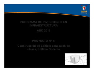 PROGRAMA DE INVERSIONES EN
      INFRAESTRUCTURA
              AÑO 2013


          PROYECTO Nº 1:
Construcción de Edificio para salas de
      clases, Edificio Docente
 