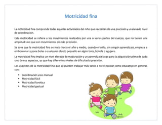 La motricidad fina comprendetodas aquellas actividades del niño quenecesitan deuna precisióny un elevado nivel
de coordinación.
Esta motricidad se refiere a los movimientos realizados por una o varias partes del cuerpo, que no tienen una
amplitud sino que son movimientos de más precisión.
Se cree que la motricidad fina se inicia hacia el año y medio, cuando el niño, sin ningún aprendizaje, empieza a
emborronar y pone bolas o cualquier objeto pequeño en algún bote, botella o agujero.
La motricidad fina implica un nivel elevado de maduración y un aprendizajelargo para la adquisición plena de cada
uno de sus aspectos, ya que hay diferentes niveles de dificultad y precisión.
Los aspectos de la motricidad fina que se pueden trabajar más tanto a nivel escolar como educativo en general,
son:
Coordinación viso-manual
Motricidad fácil
Motricidad fonética
Motricidad gestual
Motricidad fina