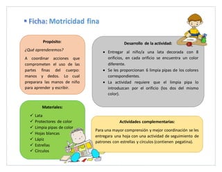 Desarrollo de la actividad:
Entregar al niño/a una lata decorada con 8
orificios, en cada orificio se encuentra un color
diferente.
Se les proporcionan 6 limpia pipas de los colores
correspondientes.
La actividad requiere que el limpia pipa lo
introduzcan por el orificio (los dos del mismo
color).
Actividades complementarias:
Para una mayor comprensión y mejor coordinación se les
entregara una hoja con una actividad de seguimiento de
patrones con estrellas y círculos (contienen pegatina).
Propósito:
¿Qué aprenderemos?
A coordinar acciones que
comprometen el uso de las
partes finas del cuerpo:
manos y dedos. Lo cual
preparara las manos de niño
para aprender y escribir.
Materiales:
Lata
Protectores de color
Limpia pipas de color
Hojas blancas
Lápiz
Estrellas
Círculos
Motricidad fina