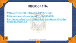 BIBLIOGRAFÍA
• https://www.asociaciondecultura.org/wknk53D9T
• https://www.youtube.com/watch?v=1DgANCqtQOw
• http://enperu.about.com/od/Platos-tipicos-del-Peru/tp/Comidas-
tipicas-de-Ancash.htm
07/07/2016 Autor: MELGAREJO LÓPEZ Bécquer Amílcar
Autor: MELGAREJO LÓPEZ Bécquer Amílcar
 