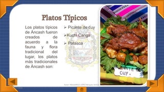 07/07/2016
Autor: MELGAREJO LÓPEZ Bécquer Amílcar
Los platos típicos
de Áncash fueron
creados de
acuerdo a la
fauna y flora
tradicional del
lugar, los platos
más tradicionales
de Áncash son:
 Picante de cuy
Kuchi Canga
 Patasca
 