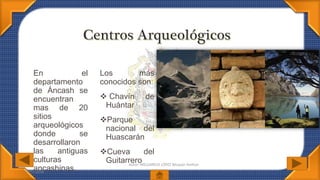 07/07/2016
Autor: MELGAREJO LÓPEZ Bécquer Amílcar
En el
departamento
de Áncash se
encuentran
mas de 20
sitios
arqueológicos
donde se
desarrollaron
las antiguas
culturas
ancashinas.
Los más
conocidos son:
 Chavín de
Huántar
Parque
nacional del
Huascarán
Cueva del
Guitarrero
 