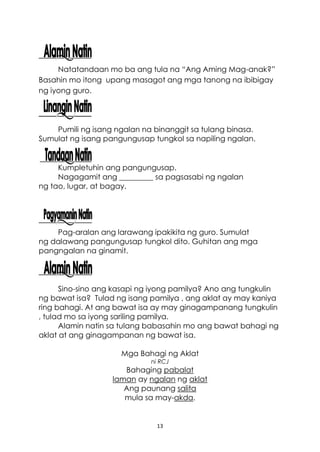 13
Natatandaan mo ba ang tula na “Ang Aming Mag-anak?”
Basahin mo itong upang masagot ang mga tanong na ibibigay
ng iyong guro.
Pumili ng isang ngalan na binanggit sa tulang binasa.
Sumulat ng isang pangungusap tungkol sa napiling ngalan.
Kumpletuhin ang pangungusap.
Nagagamit ang _________ sa pagsasabi ng ngalan
ng tao, lugar, at bagay.
Pag-aralan ang larawang ipakikita ng guro. Sumulat
ng dalawang pangungusap tungkol dito. Guhitan ang mga
pangngalan na ginamit.
Sino-sino ang kasapi ng iyong pamilya? Ano ang tungkulin
ng bawat isa? Tulad ng isang pamilya , ang aklat ay may kaniya
ring bahagi. At ang bawat isa ay may ginagampanang tungkulin
, tulad mo sa iyong sariling pamilya.
Alamin natin sa tulang babasahin mo ang bawat bahagi ng
aklat at ang ginagampanan ng bawat isa.
Mga Bahagi ng Aklat
ni RCJ
Bahaging pabalat
laman ay ngalan ng aklat
Ang paunang salita
mula sa may-akda.
 