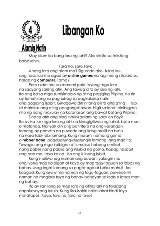 17
May alam ka bang laro ng lahi? Alamin ito sa tekstong
babasahin.
Tara na, Laro Tayo!
Anong laro ang alam mo? Sigurado ako- tulad ko-
ang nasa isip mo agad ay online games na lagi mong nilalaro sa
harap ng computer. Tama?
Pero alam mo ba marami pala tayong mga laro
na sadyang sariling atin. Ang tawag dito ay laro ng lahi.
Ito ang isa sa mga sumisimbolo ng ating pagiging Pilipino. Ito rin
ay tumutulong sa paghubog sa pagkakaisa natin,
ang pagiging isport. Ginagawa din nitong alisto ang ating isip
at malakas ang ating pangangatawan. Higit sa lahat binibigyan
nito ng isang makulay na karanasan ang bawat batang Pilipino.
Sino sa atin ang hindi nakakaalam ng Jack en Poy?
Ito ay isa sa mga laro ng lahi na kinagigiliwan ng lahat, bata man
o matanda. Nariyan din ang patintero na ang kailangan
lamang ay pamato na puwede ang isang maliit na bato
na nasa tabi-tabi lamang. Kung marami namang goma
o rubber band, pagdugtung-dugtungin lamang ang mga ito.
Tawagin ang mga kaibigan at lumukso habang umiikot
nang pabilis nang pabilis ang nilubid na goma. Kapag nasabit
ang paa mo, taya ka na. Ito ang luksong lubid.
Kung maliwanag naman ang buwan, yakagin mo
ang iyong mga kaibigan at kayo ay magtagu-taguan sa labas ng
bahay. Mag-ingat lamang sa pagtatago at baka mahuli ka
kaagad. Kung ayaw mo naman ng tagu-taguan, puwede rin
naman na maglaro tayo ng bahay-bahayan sa loob o labas man
ng bahay.
Ito ay ilan lang sa mga laro ng ating lahi na talagang
napakasayang laruin. Kung iisa-isahin natin lahat hindi tayo
matatapos. Kaya, tara na, laro na tayo!
 