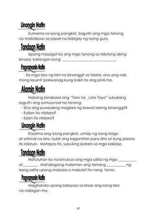 18
Sumama sa iyong pangkat. Sagutin ang mga tanong
na mababasa sa papel na ibibigay ng iyong guro.
Upang masagot ko ang mga tanong sa tekstong aking
binasa, kailangan kong _____________________________.
Sa mga laro ng lahi na binanggit sa talata, ano ang nais
mong laruin? Ipaliwanag kung bakit ito ang pinili mo.
Habang binabasa ang “Tara na , Laro Tayo” subukang
sagutin ang sumusunod na tanong:
- Sino ang puwedeng maglaro ng bawat larong binanggit?
- Kailan ito nilalaro?
- Saan ito nilalaro?
Kasama ang iyong pangkat, umisip ng isang bago
at orihinal na laro. Isulat ang kagamitan para dito at kung paano
ito lalaruin. Matapos ito, subuking ipalaro sa mga kaklase.
Natutuhan ko na binubuo ang mga salita ng mga __________
at________. Mahalagang malaman ang tamang __________ ng
isang salita upang mabasa o maisulat ito nang tama.
Maghanda upang isalaysay sa klase ang isang laro
na naibigan mo.
 