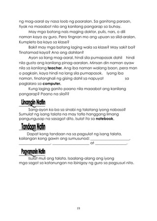 23
ng mag-aaral ay nasa loob ng paaralan. Sa ganitong paraan,
tiyak na maaabot nila ang kanilang pangarap sa buhay.
May mga batang nais maging doktor, pulis, nars, o dili
naman kaya ay guro. Pero tingnan mo ang upuan sa silid-aralan.
Kumpleto ba kayo sa klase?
Bakit may mga batang laging wala sa klase? May sakit ba?
Tinatamad kaya? Ano ang dahilan?
Ayon sa ilang mag-aaral, hindi sila pumapasok dahil hindi
nila gusto ang kanilang pinag-aaralan. Minsan din naman ayaw
nila sa kanilang teacher. Ang iba naman walang baon, pera man
o pagkain, kaya hindi na lang sila pumapasok. Iyong iba
naman, tinatanghali ng gising dahil sa napuyat sa
paglalaro sa computer.
Kung laging ganito paano nila maaabot ang kanilang
pangarap? Paano na sila??
Sang-ayon ka ba sa sinabi ng talatang iyong nabasa?
Sumulat ng isang talata na may tatlo hanggang limang
pangungusap na sasagot dito. Isulat ito sa notebook.
Dapat kong tandaan na sa pagsulat ng isang talata,
kailangan kong gawin ang sumusunod: _____________________,
_________________, ____________________ at _________________.
Isulat muli ang talata. Isaalang-alang ang iyong
mga sagot sa katanungan na ibinigay ng guro sa pagsusuri nito.
 