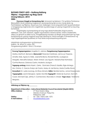3
BATANG PINOY AKO – Ikatlong Baitang
Filipino – Kagamitan ng Mag-aaral
Unang Edisyon, 2014
ISBN :
Paunawa hinggil sa Karapatang-Sipi. Isinasaad ng Seksiyon 176 ng Batas Pambansa
Bilang 8293: Hindi maaaring magkaroon ng karapatang-sipi sa ano mang akda ng
Pamhalalaan ng Pilipinas. Gayon pa man, kailangan muna ang pahintulot ng pamahalaan
o tanggapang naghanda at/o naglathala ng akda bago at upang magamait sa layuning
komersiyal.
Nagtataglay ng karapatang-ari ang mga akda/materyales (mga kuwento,
seleksiyon, tula, awit, larawan, ngalan ng produkto o brand names, tatak o trademarks,
atbp.) na ginamit sa aklat na ito. Pinagsikapang hanapin at hilingin ang pahintulot ng mga
karapatang-ari upang magamit ang mga akdang ito. Hindi inaangkin ni kinakatawan ng
mga tagapaglathala (publisher) at may-akda ang karapatang-aring iyon.
Inilalathala ng Kagawaran ng Edukasyon
Kalihim : Br. Armin A. Luistro, FSC
Pangalawang Kalihim : Dina S. Ocampo
Punong Tagapangasiwa: Angelika D. Jabines; Pangalawang Tagapangasiwa:
Marilou Martha E. Benisano; Manunulat: Florenda Cardinoza, Jenny-Lyn Trapane,
Amaflor Alde, Agnes G. Rolle, Josenette Brana, Ronald Ramilo, Louiegrace
Margallo, Mercelita Salazar, Aireen Ambat, Lea Agustin, Natasha Rae Natividad,
Cynthia Reyroso, Dolorosa Castro, Modesta Jaurigue.
Tagapag-ambag: Maria Hazel J. Derla, Gratcielo Chiara D. Badillo, Elgie Ariniego,
Ma. Cristina C. Garcia; Evelyn de Castro, Malou M. de Ramos, Maria Castillo-David
Konsultant: Dr. Lydia Liwanag, Ani Rosa Almario; Editor: Benilda Santos, Jomar Empaynado
Tagapagtala: Jasmin Bangisan, Aprilyn Montilla Tagaguhit : Kristel de Guzman, Kenneth
Cubol ,Michael Cajis, Jefrrey V. Cambronero, Reynaldo A. Simple Taga-anyo: Ferdinand
Bergado.
Inilimbag sa Pilipinas ng __________
Department of Education – Instructional Materials Council Secretariat (DepEd-IMCS)
Office Address : 5th Floor Mabini, Bldg.
Meralco Avenue, Pasig City
Philippines 1600
Telefax : 02 – 634- 1054 o 634- 1072
E-mail Address : imcsetd@yahoo.com
 