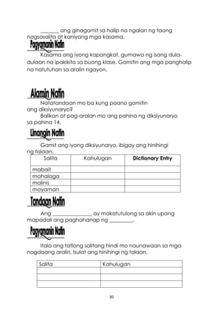 30
_______ ang ginagamit sa halip na ngalan ng taong
nagsasalita at kaniyang mga kasama.
Kasama ang iyong kapangkat, gumawa ng isang dula-
dulaan na ipakikita sa buong klase. Gamitin ang mga panghalip
na natutuhan sa aralin ngayon.
Natatandaan mo ba kung paano gamitin
ang diksiyunaryo?
Balikan at pag-aralan mo ang pahina ng diksiyunaryo
sa pahina 14.
Gamit ang iyong diksiyunaryo, ibigay ang hinihingi
ng talaan.
Salita Kahulugan Dictionary Entry
mabait
mahalaga
malinis
mayaman
Ang _______________ ay makatutulong sa akin upang
mapadali ang paghahanap ng _________.
Itala ang tatlong salitang hindi mo naunawaan sa mga
nagdaang aralin. Isulat ang hinihingi ng talaan.
Salita Kahulugan
 