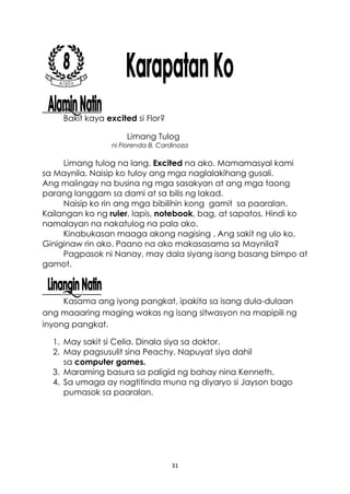 31
Bakit kaya excited si Flor?
Limang Tulog
ni Florenda B. Cardinoza
Limang tulog na lang. Excited na ako. Mamamasyal kami
sa Maynila. Naisip ko tuloy ang mga naglalakihang gusali.
Ang maiingay na busina ng mga sasakyan at ang mga taong
parang langgam sa dami at sa bilis ng lakad.
Naisip ko rin ang mga bibilihin kong gamit sa paaralan.
Kailangan ko ng ruler, lapis, notebook, bag, at sapatos. Hindi ko
namalayan na nakatulog na pala ako.
Kinabukasan maaga akong nagising . Ang sakit ng ulo ko.
Giniginaw rin ako. Paano na ako makasasama sa Maynila?
Pagpasok ni Nanay, may dala siyang isang basang bimpo at
gamot.
Kasama ang iyong pangkat, ipakita sa isang dula-dulaan
ang maaaring maging wakas ng isang sitwasyon na mapipili ng
inyong pangkat.
1. May sakit si Celia. Dinala siya sa doktor.
2. May pagsusulit sina Peachy. Napuyat siya dahil
sa computer games.
3. Maraming basura sa paligid ng bahay nina Kenneth.
4. Sa umaga ay nagtitinda muna ng diyaryo si Jayson bago
pumasok sa paaralan.
 