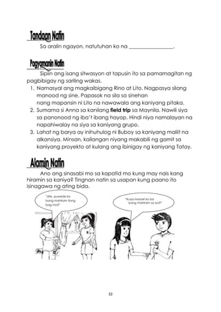 32
Larawan ng batang babae
na nakatingin sa kuya na
may hawak na pencil case.
Sa aralin ngayon, natutuhan ko na _________________.
Sipiin ang isang sitwasyon at tapusin ito sa pamamagitan ng
pagbibigay ng sariling wakas.
1. Namasyal ang magkaibigang Rino at Lito. Nagpasya silang
manood ng sine. Papasok na sila sa sinehan
nang mapansin ni Lito na nawawala ang kaniyang pitaka.
2. Sumama si Anna sa kanilang field trip sa Maynila. Nawili siya
sa panonood ng iba’t ibang hayop. Hindi niya namalayan na
napahiwalay na siya sa kaniyang grupo.
3. Lahat ng barya ay inihuhulog ni Buboy sa kaniyang maliit na
alkansiya. Minsan, kailangan niyang makabili ng gamit sa
kaniyang proyekto at kulang ang ibinigay ng kaniyang Tatay.
Ano ang sinasabi mo sa kapatid mo kung may nais kang
hiramin sa kaniya? Tingnan natin sa usapan kung paano ito
isinagawa ng ating bida.
“Ate, puwede ko
bang mahiram itong
bag mo?”
“Kuya,maaari ko ba
iyang mahiram sa iyo?”
 