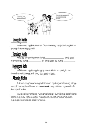 33
Humanap ng kapareha. Gumawa ng usapan tungkol sa
panghihiram ng gamit.
Ang ito ay ginagamit kung _________________, ang iyon
naman ay kung ____________ at ang iyan ay kung __________.
Humanap ng isang bagay na nakikita sa paligid mo.
Ituro ito sa klase gamit ang ito, iyon o iyan.
Buksan ang Talaan ng Nilalaman ng Kagamitan ng Mag-
aaral. Hanapin at isulat sa notebook ang pahina ng Aralin 8 -
Karapatan Ko.
Mula sa kuwentong “Limang Tulog,” sumipi ng dalawang
salita na may tatlo o apat na pantig. Isulat ang kahulugan
ng mga ito mula sa diksiyunaryo.
“Salamat Ate.
Salamat Kuya”
“Iyon ang mga gamit
na maaari mong
hiramin.”
 