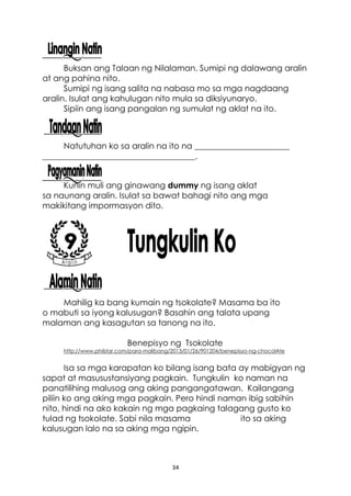 34
Buksan ang Talaan ng Nilalaman. Sumipi ng dalawang aralin
at ang pahina nito.
Sumipi ng isang salita na nabasa mo sa mga nagdaang
aralin. Isulat ang kahulugan nito mula sa diksiyunaryo.
Sipiin ang isang pangalan ng sumulat ng aklat na ito.
Natutuhan ko sa aralin na ito na _______________________
_____________________________________.
Kunin muli ang ginawang dummy ng isang aklat
sa naunang aralin. Isulat sa bawat bahagi nito ang mga
makikitang impormasyon dito.
Mahilig ka bang kumain ng tsokolate? Masama ba ito
o mabuti sa iyong kalusugan? Basahin ang talata upang
malaman ang kasagutan sa tanong na ito.
Benepisyo ng Tsokolate
http://www.philstar.com/para-malibang/2013/01/26/901204/benepisyo-ng-chocolAte
Isa sa mga karapatan ko bilang isang bata ay mabigyan ng
sapat at masusustansiyang pagkain. Tungkulin ko naman na
panatilihing malusog ang aking pangangatawan. Kailangang
piliin ko ang aking mga pagkain. Pero hindi naman ibig sabihin
nito, hindi na ako kakain ng mga pagkaing talagang gusto ko
tulad ng tsokolate. Sabi nila masama ito sa aking
kalusugan lalo na sa aking mga ngipin.
 
