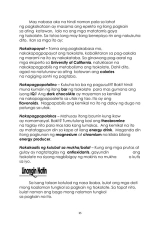 35
May nabasa ako na hindi naman pala sa lahat
ng pagkakataon ay masama ang epekto ng ilang pagkain
sa ating katawan, lalo na ang mga matatamis gaya
ng tsokolate. Sa totoo lang may ilang benepisyo rin ang nakukuha
dito. Ilan sa mga ito ay:
Nakakapayat – Tama ang pagkakabasa mo,
nakakapagpapayat ang tsokolate, kabaliktaran sa pag-aakala
ng marami na ito ay nakakataba. Sa ginawang pag-aaral ng
mga eksperto sa University of California, natuklasan na
nakakapagpabilis ng metabolismo ang tsokolate. Dahil dito,
agad na natutunaw sa ating katawan ang calories
na nagiging sanhi ng pagtaba.
Nakapagpapatalino – Kukuha ka ba ng pagsusulit? Bakit hindi
muna kumain ng ilang bar ng tsokolate para mas gumana ang
iyong IQ? Ang dark chocolAte ay mayaman sa kemikal
na nakapagpapaalerto sa utak ng tao. Ito ay ang
flavonoids. Nagpapabilis ang kemikal na ito ng daloy ng dugo na
patungo sa utak.
Nakapagpapalakas – Mahusay itong baunin kung ikaw
ay namamasyal. Bakit? Tumutulong kasi ang theobromine
na taglay nito para mas lalo kang lumakas. Ang kemikal na ito
ay matatagpuan din sa kape at ilang energy drink. Maganda din
itong pagkunan ng magnesium at chromium na kilala bilang
energy producer.
Nakakaalis ng kulubot sa mukha/balat – Kung ang mga prutas at
gulay ay nagtataglay ng antioxidants, gayundin ang
tsokolate na siyang nagbibigay ng makinis na mukha o kutis
sa iyo.
Sa isang talaan katulad ng nasa ibaba, isulat ang mga dati
mong kaalaman tungkol sa pagkain ng tsokolate. Sa tapat nito,
isulat naman ang bago mong nalaman tungkol
sa pagkain na ito.
 
