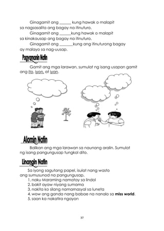 37
Ginagamit ang ______ kung hawak o malapit
sa nagsasalita ang bagay na itinuturo.
Ginagamit ang ______kung hawak o malapit
sa kinakausap ang bagay na itinuturo.
Ginagamit ang _______kung ang itinuturong bagay
ay malayo sa nag-uusap.
Gamit ang mga larawan, sumulat ng isang usapan gamit
ang ito, iyon, at iyan.
Balikan ang mga larawan sa naunang aralin. Sumulat
ng isang pangungusap tungkol dito.
Sa iyong sagutang papel, isulat nang wasto
ang sumusunod na pangungusap.
1. naku Maraming namatay sa lindol
2. bakit ayaw niyang sumama
3. nakita ko silang namamasyal sa luneta
4. wow ang ganda nang babae na nanalo sa miss world.
5. saan ka nakatira ngayon
 