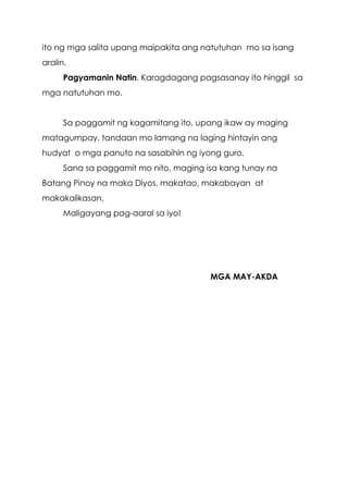 5
ito ng mga salita upang maipakita ang natutuhan mo sa isang
aralin.
Pagyamanin Natin. Karagdagang pagsasanay ito hinggil sa
mga natutuhan mo.
Sa paggamit ng kagamitang ito, upang ikaw ay maging
matagumpay, tandaan mo lamang na laging hintayin ang
hudyat o mga panuto na sasabihin ng iyong guro.
Sana sa paggamit mo nito, maging isa kang tunay na
Batang Pinoy na maka Diyos, makatao, makabayan at
makakalikasan.
Maligayang pag-aaral sa iyo!
MGA MAY-AKDA
 
