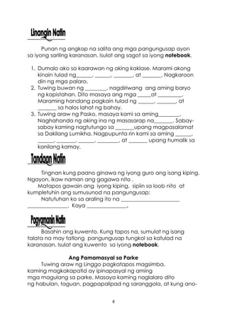 8
Punan ng angkop na salita ang mga pangungusap ayon
sa iyong sariling karanasan. Isulat ang sagot sa iyong notebook.
1. Dumalo ako sa kaarawan ng aking kaklase. Marami akong
kinain tulad ng______, ______, _______, at _______. Nagkaroon
din ng mga palaro.
2. Tuwing buwan ng ________, nagdiriwang ang aming baryo
ng kapistahan. Dito masaya ang mga _____at _________.
Maraming handang pagkain tulad ng ______, _______, at
_______ sa halos lahat ng bahay.
3. Tuwing araw ng Pasko, masaya kami sa aming________.
Naghahanda ng aking ina ng masasarap na_______. Sabay-
sabay kaming nagtutungo sa _______upang magpasalamat
sa Dakilang Lumikha. Nagpupunta rin kami sa aming ______,
______, _______, ______, ________, at _______ upang humalik sa
kanilang kamay.
Tingnan kung paano ginawa ng iyong guro ang isang kiping.
Ngayon, ikaw naman ang gagawa nito .
Matapos gawain ang iyong kiping, sipiin sa loob nito at
kumpletuhin ang sumusunod na pangungusap:
Natutuhan ko sa araling ito na ______________________
_______________. Kaya _______________.
Basahin ang kuwento. Kung tapos na, sumulat ng isang
talata na may tatlong pangungusap tungkol sa katulad na
karanasan. Isulat ang kuwento sa iyong notebook.
Ang Pamamasyal sa Parke
Tuwing araw ng Linggo pagkatapos magsimba,
kaming magkakapatid ay ipinapasyal ng aming
mga magulang sa parke. Masaya kaming naglalaro dito
ng habulan, taguan, pagpapalipad ng saranggola, at kung ano-
 