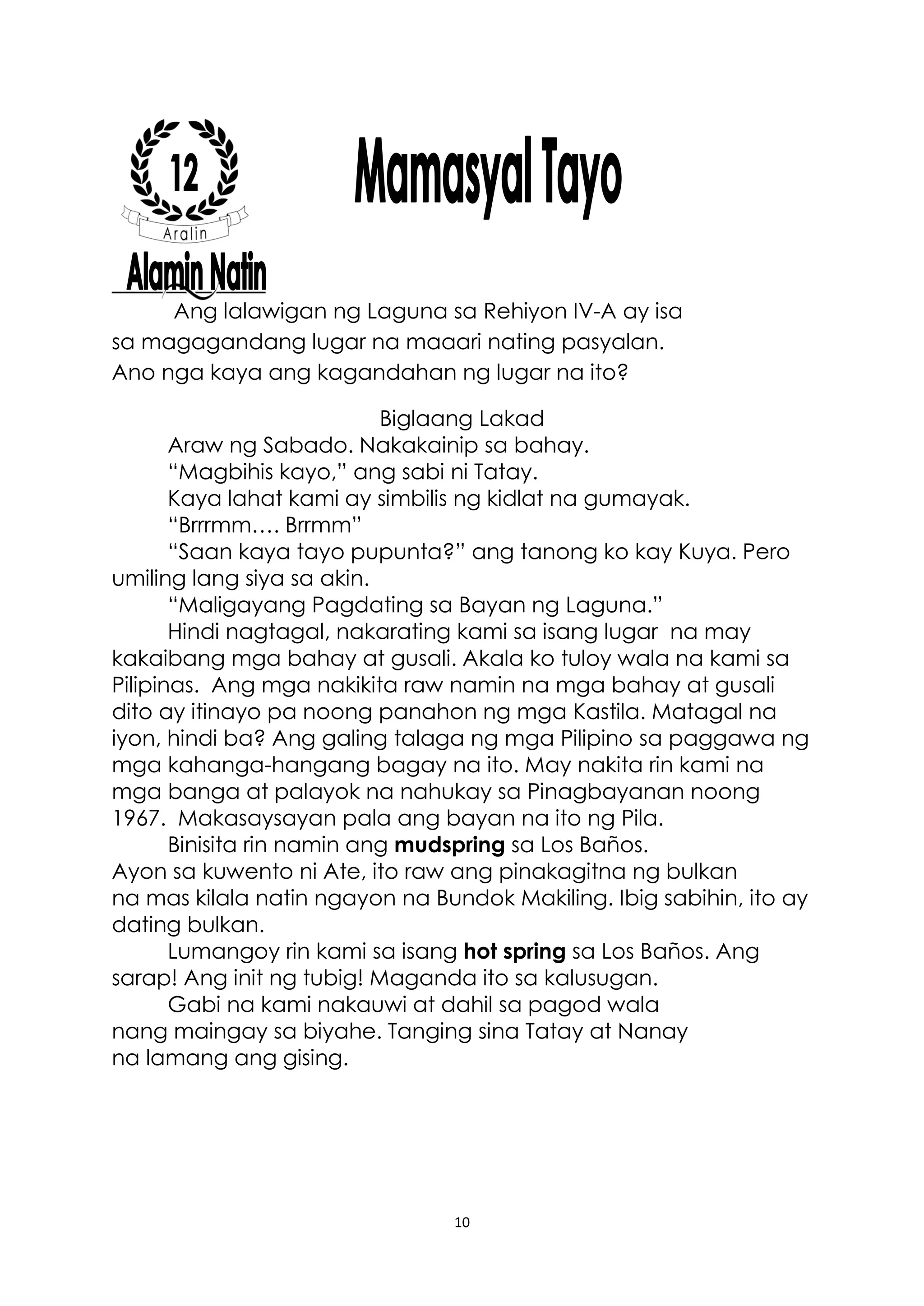 10
Ang lalawigan ng Laguna sa Rehiyon IV-A ay isa
sa magagandang lugar na maaari nating pasyalan.
Ano nga kaya ang kagandahan ng lugar na ito?
Biglaang Lakad
Araw ng Sabado. Nakakainip sa bahay.
“Magbihis kayo,” ang sabi ni Tatay.
Kaya lahat kami ay simbilis ng kidlat na gumayak.
“Brrrmm…. Brrmm”
“Saan kaya tayo pupunta?” ang tanong ko kay Kuya. Pero
umiling lang siya sa akin.
“Maligayang Pagdating sa Bayan ng Laguna.”
Hindi nagtagal, nakarating kami sa isang lugar na may
kakaibang mga bahay at gusali. Akala ko tuloy wala na kami sa
Pilipinas. Ang mga nakikita raw namin na mga bahay at gusali
dito ay itinayo pa noong panahon ng mga Kastila. Matagal na
iyon, hindi ba? Ang galing talaga ng mga Pilipino sa paggawa ng
mga kahanga-hangang bagay na ito. May nakita rin kami na
mga banga at palayok na nahukay sa Pinagbayanan noong
1967. Makasaysayan pala ang bayan na ito ng Pila.
Binisita rin namin ang mudspring sa Los Baños.
Ayon sa kuwento ni Ate, ito raw ang pinakagitna ng bulkan
na mas kilala natin ngayon na Bundok Makiling. Ibig sabihin, ito ay
dating bulkan.
Lumangoy rin kami sa isang hot spring sa Los Baños. Ang
sarap! Ang init ng tubig! Maganda ito sa kalusugan.
Gabi na kami nakauwi at dahil sa pagod wala
nang maingay sa biyahe. Tanging sina Tatay at Nanay
na lamang ang gising.
 