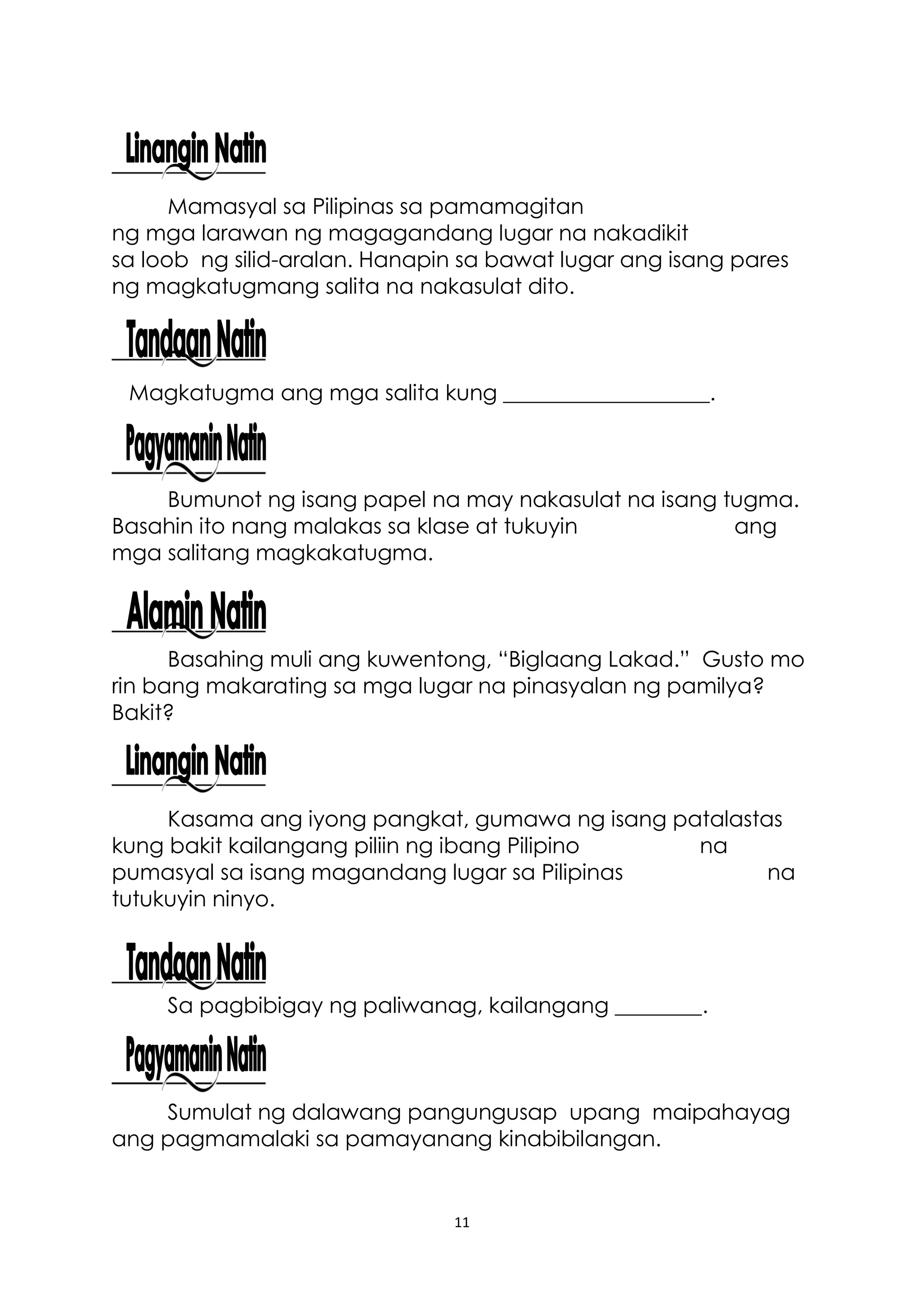11
Mamasyal sa Pilipinas sa pamamagitan
ng mga larawan ng magagandang lugar na nakadikit
sa loob ng silid-aralan. Hanapin sa bawat lugar ang isang pares
ng magkatugmang salita na nakasulat dito.
Magkatugma ang mga salita kung ___________________.
Bumunot ng isang papel na may nakasulat na isang tugma.
Basahin ito nang malakas sa klase at tukuyin ang
mga salitang magkakatugma.
Basahing muli ang kuwentong, “Biglaang Lakad.” Gusto mo
rin bang makarating sa mga lugar na pinasyalan ng pamilya?
Bakit?
Kasama ang iyong pangkat, gumawa ng isang patalastas
kung bakit kailangang piliin ng ibang Pilipino na
pumasyal sa isang magandang lugar sa Pilipinas na
tutukuyin ninyo.
Sa pagbibigay ng paliwanag, kailangang ________.
Sumulat ng dalawang pangungusap upang maipahayag
ang pagmamalaki sa pamayanang kinabibilangan.
 