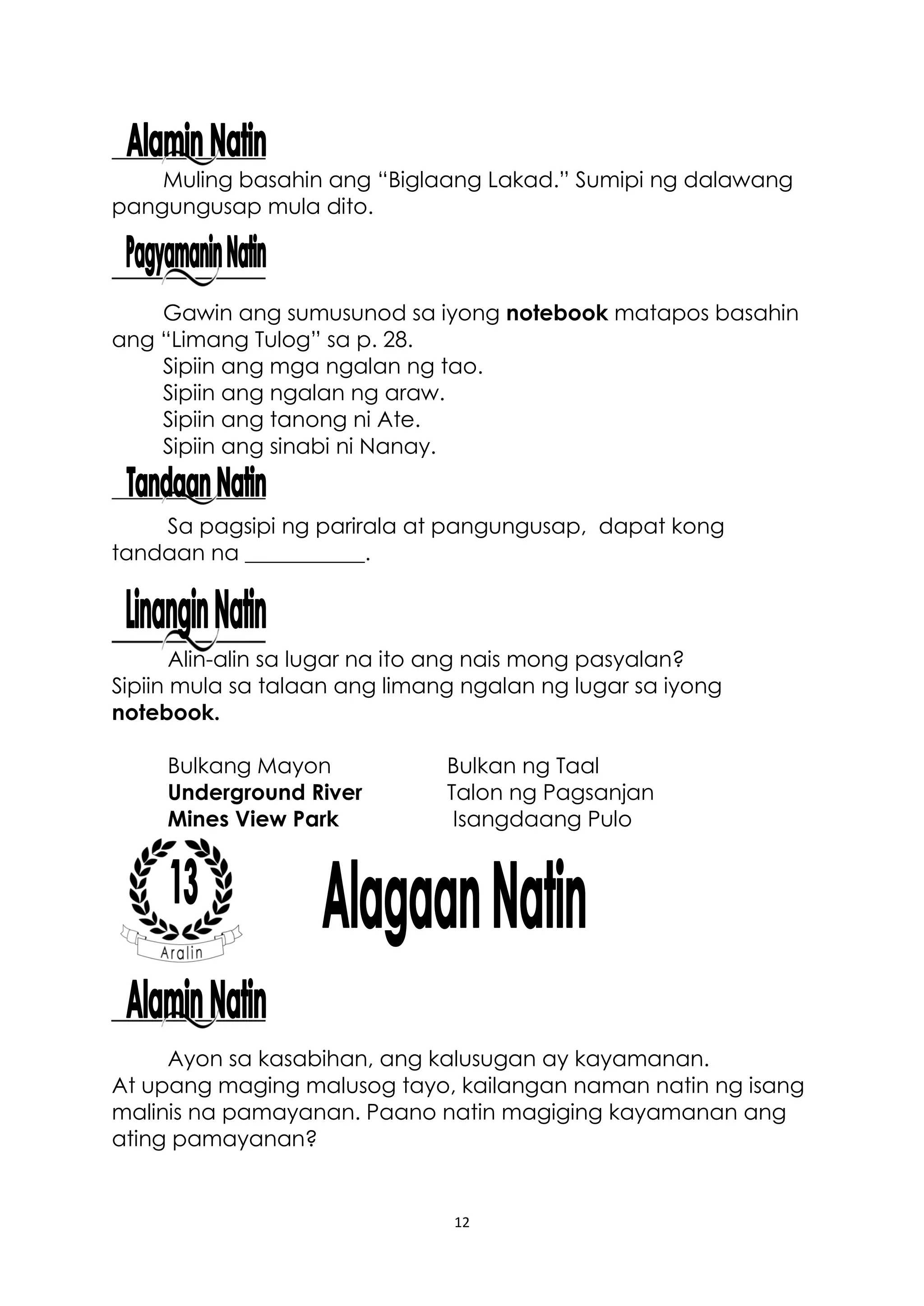 12
Muling basahin ang “Biglaang Lakad.” Sumipi ng dalawang
pangungusap mula dito.
Gawin ang sumusunod sa iyong notebook matapos basahin
ang “Limang Tulog” sa p. 28.
Sipiin ang mga ngalan ng tao.
Sipiin ang ngalan ng araw.
Sipiin ang tanong ni Ate.
Sipiin ang sinabi ni Nanay.
Sa pagsipi ng parirala at pangungusap, dapat kong
tandaan na ___________.
Alin-alin sa lugar na ito ang nais mong pasyalan?
Sipiin mula sa talaan ang limang ngalan ng lugar sa iyong
notebook.
Bulkang Mayon Bulkan ng Taal
Underground River Talon ng Pagsanjan
Mines View Park Isangdaang Pulo
Ayon sa kasabihan, ang kalusugan ay kayamanan.
At upang maging malusog tayo, kailangan naman natin ng isang
malinis na pamayanan. Paano natin magiging kayamanan ang
ating pamayanan?
 