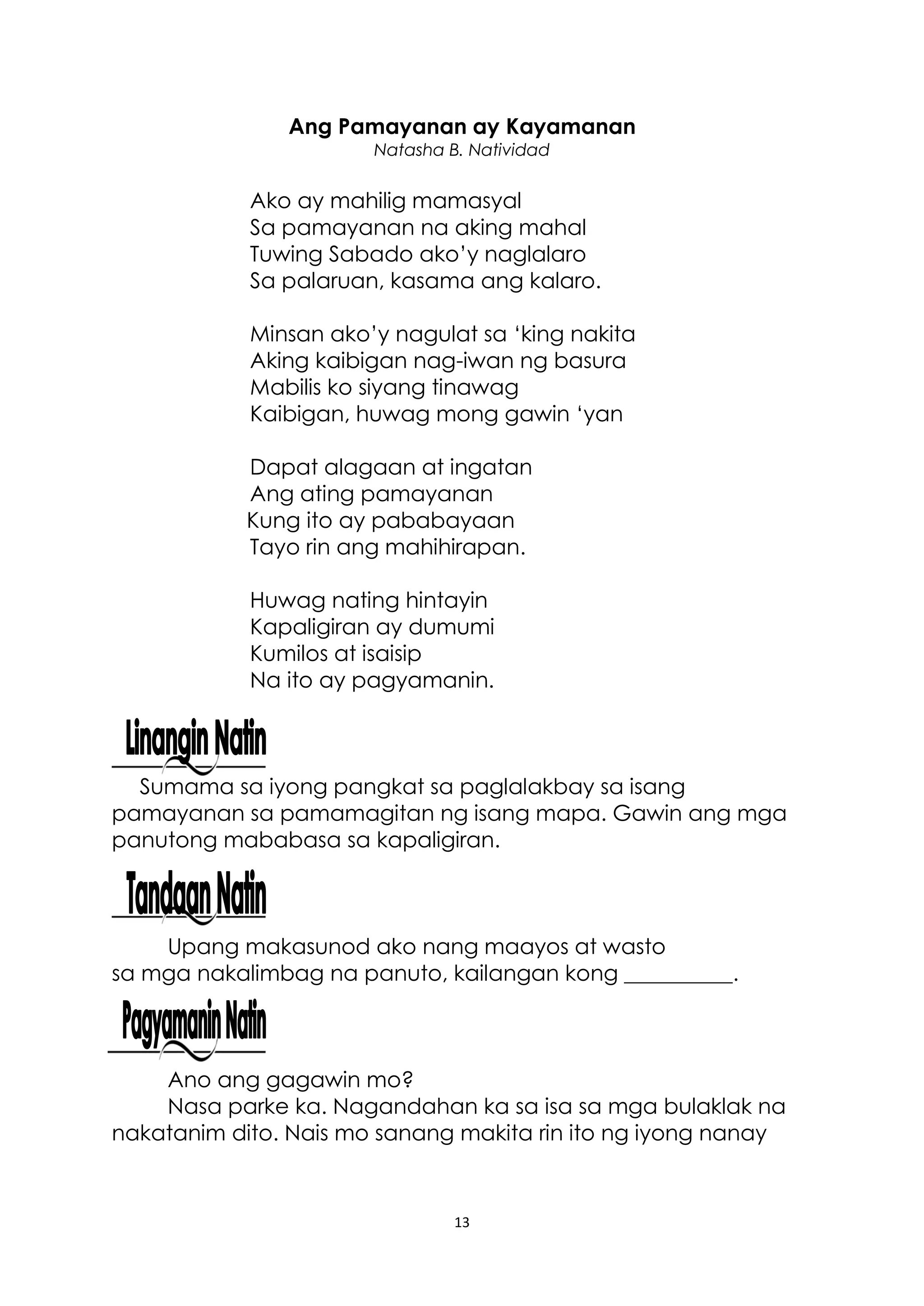 13
Ang Pamayanan ay Kayamanan
Natasha B. Natividad
Ako ay mahilig mamasyal
Sa pamayanan na aking mahal
Tuwing Sabado ako’y naglalaro
Sa palaruan, kasama ang kalaro.
Minsan ako’y nagulat sa ‘king nakita
Aking kaibigan nag-iwan ng basura
Mabilis ko siyang tinawag
Kaibigan, huwag mong gawin ‘yan
Dapat alagaan at ingatan
Ang ating pamayanan
Kung ito ay pababayaan
Tayo rin ang mahihirapan.
Huwag nating hintayin
Kapaligiran ay dumumi
Kumilos at isaisip
Na ito ay pagyamanin.
Sumama sa iyong pangkat sa paglalakbay sa isang
pamayanan sa pamamagitan ng isang mapa. Gawin ang mga
panutong mababasa sa kapaligiran.
Upang makasunod ako nang maayos at wasto
sa mga nakalimbag na panuto, kailangan kong __________.
Ano ang gagawin mo?
Nasa parke ka. Nagandahan ka sa isa sa mga bulaklak na
nakatanim dito. Nais mo sanang makita rin ito ng iyong nanay
 