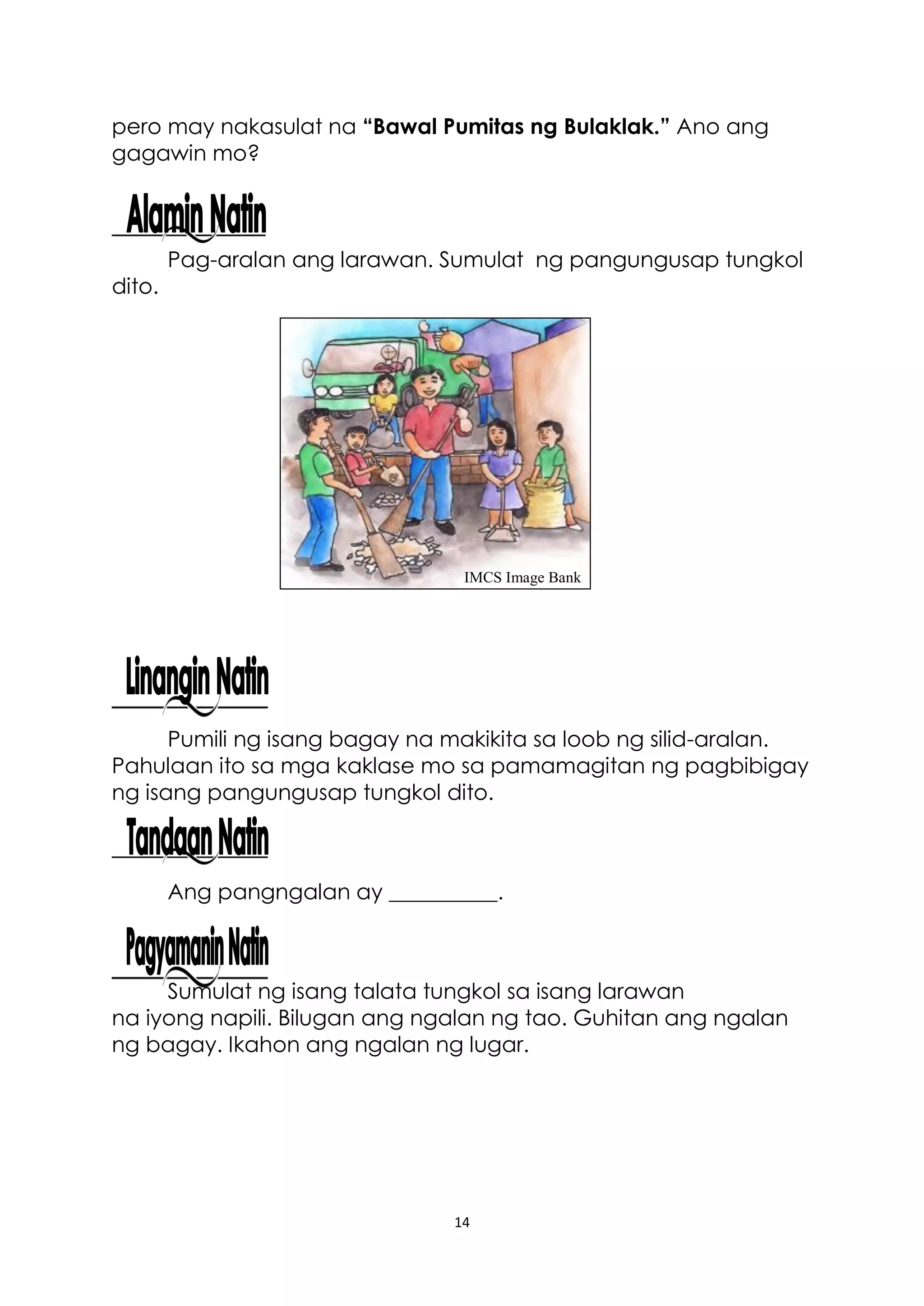 14
pero may nakasulat na “Bawal Pumitas ng Bulaklak.” Ano ang
gagawin mo?
Pag-aralan ang larawan. Sumulat ng pangungusap tungkol
dito.
Pumili ng isang bagay na makikita sa loob ng silid-aralan.
Pahulaan ito sa mga kaklase mo sa pamamagitan ng pagbibigay
ng isang pangungusap tungkol dito.
Ang pangngalan ay __________.
Sumulat ng isang talata tungkol sa isang larawan
na iyong napili. Bilugan ang ngalan ng tao. Guhitan ang ngalan
ng bagay. Ikahon ang ngalan ng lugar.
IMCS Image Bank
 