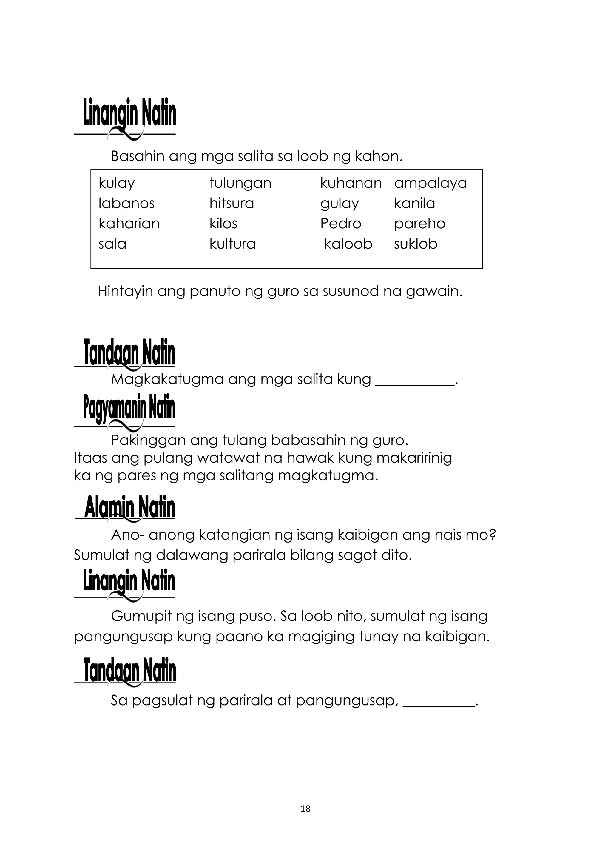 18
Basahin ang mga salita sa loob ng kahon.
Hintayin ang panuto ng guro sa susunod na gawain.
Magkakatugma ang mga salita kung ___________.
Pakinggan ang tulang babasahin ng guro.
Itaas ang pulang watawat na hawak kung makaririnig
ka ng pares ng mga salitang magkatugma.
Ano- anong katangian ng isang kaibigan ang nais mo?
Sumulat ng dalawang parirala bilang sagot dito.
Gumupit ng isang puso. Sa loob nito, sumulat ng isang
pangungusap kung paano ka magiging tunay na kaibigan.
Sa pagsulat ng parirala at pangungusap, __________.
kulay tulungan kuhanan ampalaya
labanos hitsura gulay kanila
kaharian kilos Pedro pareho
sala kultura kaloob suklob
 