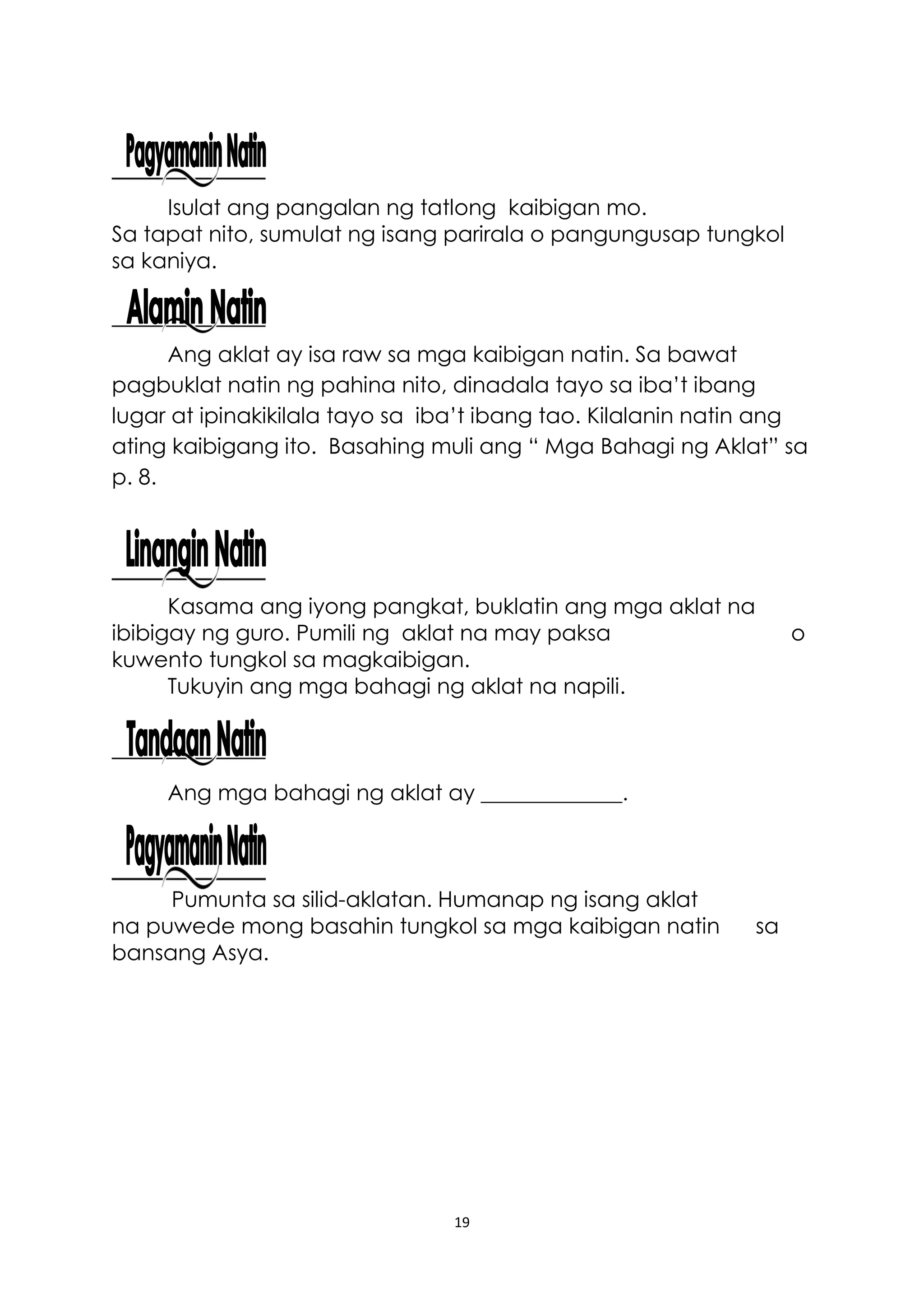 19
Isulat ang pangalan ng tatlong kaibigan mo.
Sa tapat nito, sumulat ng isang parirala o pangungusap tungkol
sa kaniya.
Ang aklat ay isa raw sa mga kaibigan natin. Sa bawat
pagbuklat natin ng pahina nito, dinadala tayo sa iba’t ibang
lugar at ipinakikilala tayo sa iba’t ibang tao. Kilalanin natin ang
ating kaibigang ito. Basahing muli ang “ Mga Bahagi ng Aklat” sa
p. 8.
Kasama ang iyong pangkat, buklatin ang mga aklat na
ibibigay ng guro. Pumili ng aklat na may paksa o
kuwento tungkol sa magkaibigan.
Tukuyin ang mga bahagi ng aklat na napili.
Ang mga bahagi ng aklat ay _____________.
Pumunta sa silid-aklatan. Humanap ng isang aklat
na puwede mong basahin tungkol sa mga kaibigan natin sa
bansang Asya.
 