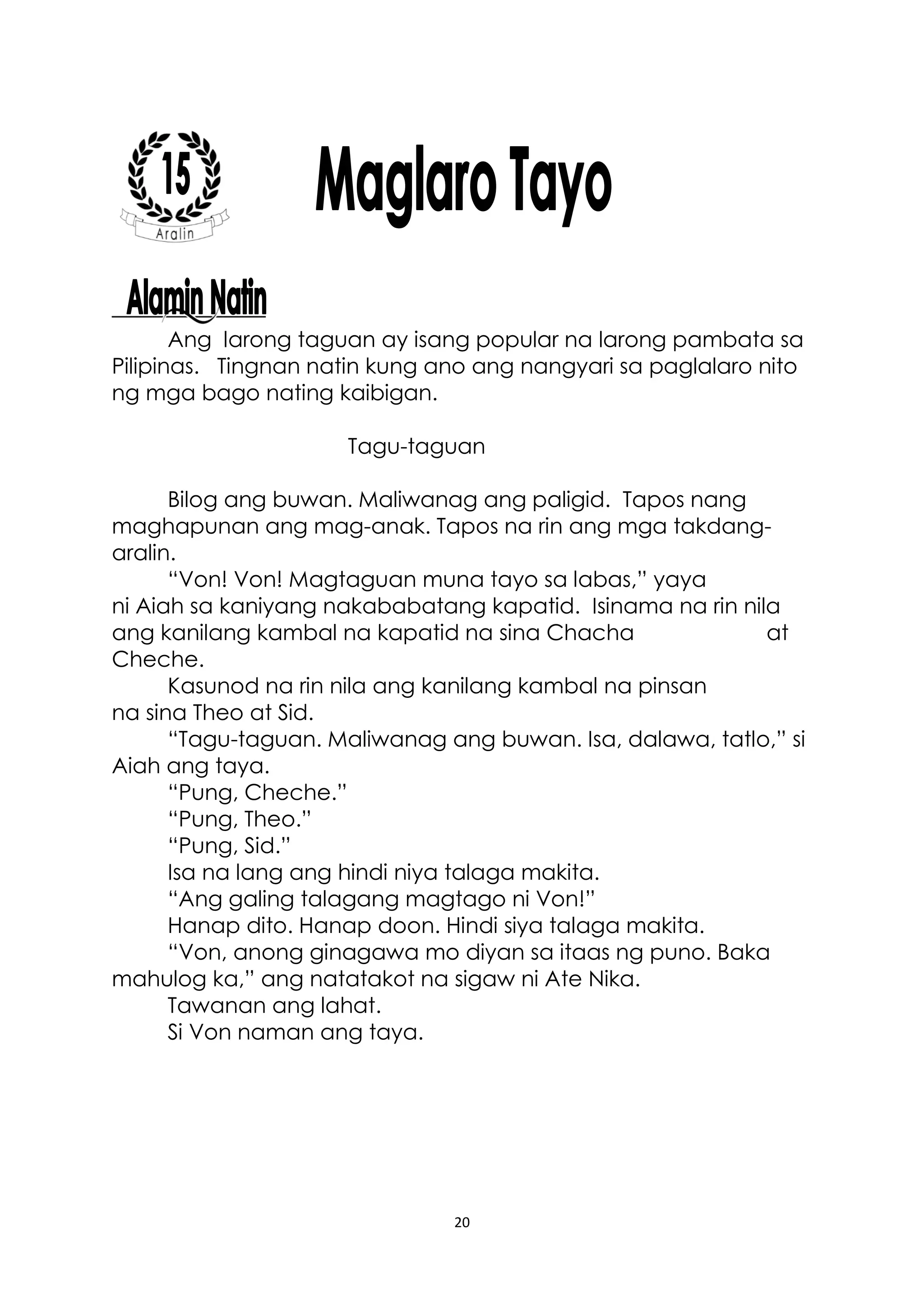 20
Ang larong taguan ay isang popular na larong pambata sa
Pilipinas. Tingnan natin kung ano ang nangyari sa paglalaro nito
ng mga bago nating kaibigan.
Tagu-taguan
Bilog ang buwan. Maliwanag ang paligid. Tapos nang
maghapunan ang mag-anak. Tapos na rin ang mga takdang-
aralin.
“Von! Von! Magtaguan muna tayo sa labas,” yaya
ni Aiah sa kaniyang nakababatang kapatid. Isinama na rin nila
ang kanilang kambal na kapatid na sina Chacha at
Cheche.
Kasunod na rin nila ang kanilang kambal na pinsan
na sina Theo at Sid.
“Tagu-taguan. Maliwanag ang buwan. Isa, dalawa, tatlo,” si
Aiah ang taya.
“Pung, Cheche.”
“Pung, Theo.”
“Pung, Sid.”
Isa na lang ang hindi niya talaga makita.
“Ang galing talagang magtago ni Von!”
Hanap dito. Hanap doon. Hindi siya talaga makita.
“Von, anong ginagawa mo diyan sa itaas ng puno. Baka
mahulog ka,” ang natatakot na sigaw ni Ate Nika.
Tawanan ang lahat.
Si Von naman ang taya.
 