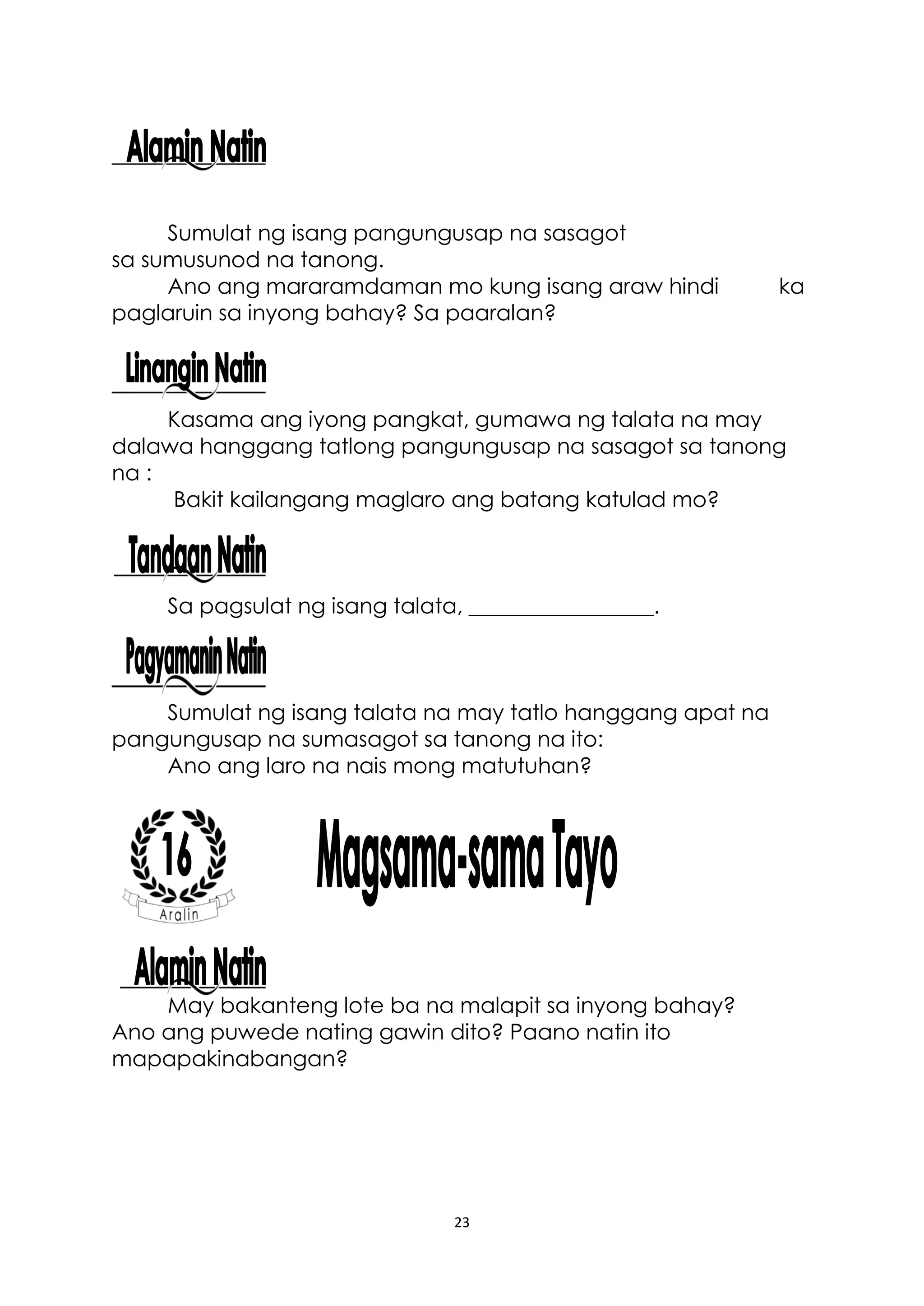 23
Sumulat ng isang pangungusap na sasagot
sa sumusunod na tanong.
Ano ang mararamdaman mo kung isang araw hindi ka
paglaruin sa inyong bahay? Sa paaralan?
Kasama ang iyong pangkat, gumawa ng talata na may
dalawa hanggang tatlong pangungusap na sasagot sa tanong
na :
Bakit kailangang maglaro ang batang katulad mo?
Sa pagsulat ng isang talata, _________________.
Sumulat ng isang talata na may tatlo hanggang apat na
pangungusap na sumasagot sa tanong na ito:
Ano ang laro na nais mong matutuhan?
May bakanteng lote ba na malapit sa inyong bahay?
Ano ang puwede nating gawin dito? Paano natin ito
mapapakinabangan?
 