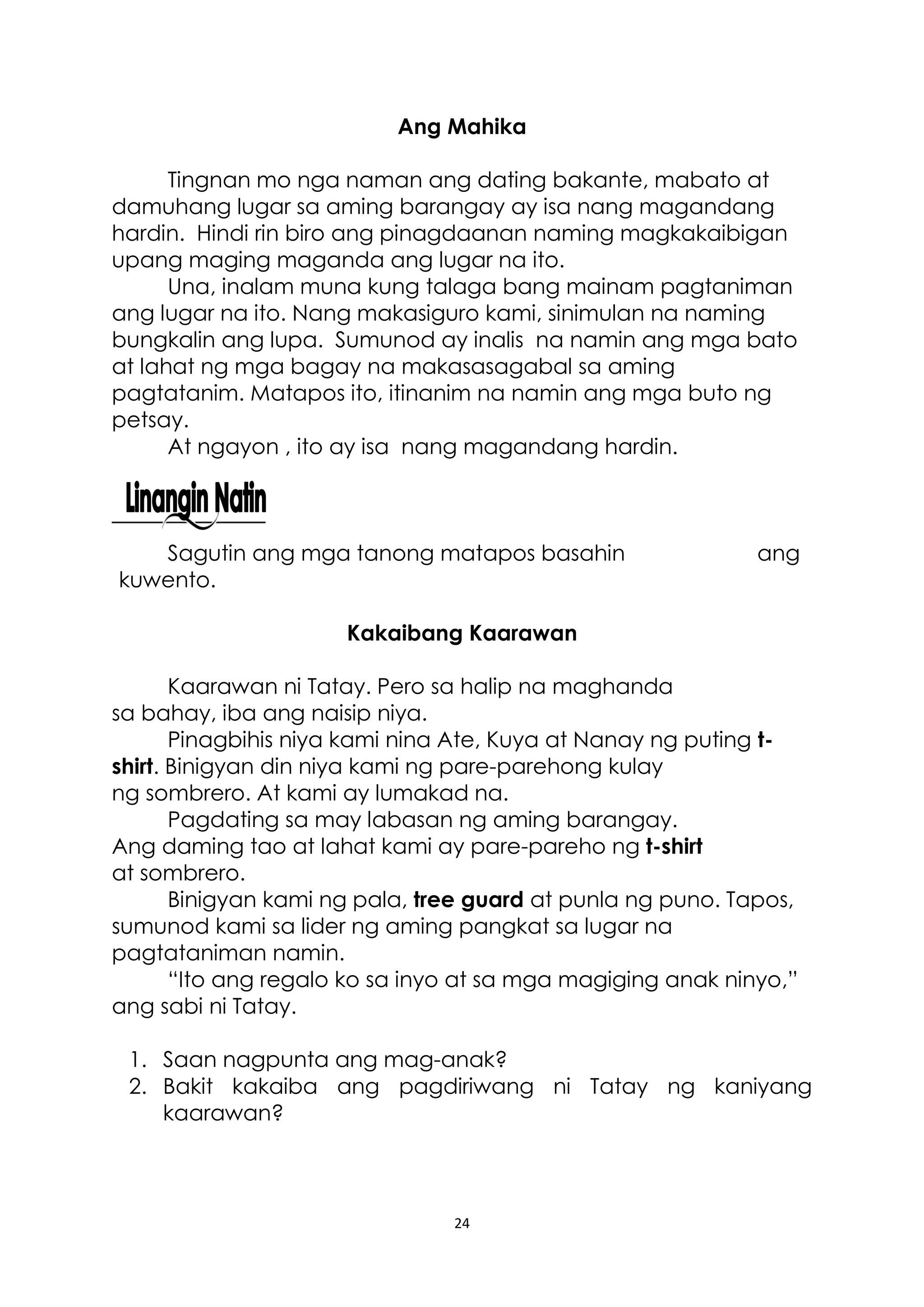 24
Ang Mahika
Tingnan mo nga naman ang dating bakante, mabato at
damuhang lugar sa aming barangay ay isa nang magandang
hardin. Hindi rin biro ang pinagdaanan naming magkakaibigan
upang maging maganda ang lugar na ito.
Una, inalam muna kung talaga bang mainam pagtaniman
ang lugar na ito. Nang makasiguro kami, sinimulan na naming
bungkalin ang lupa. Sumunod ay inalis na namin ang mga bato
at lahat ng mga bagay na makasasagabal sa aming
pagtatanim. Matapos ito, itinanim na namin ang mga buto ng
petsay.
At ngayon , ito ay isa nang magandang hardin.
Sagutin ang mga tanong matapos basahin ang
kuwento.
Kakaibang Kaarawan
Kaarawan ni Tatay. Pero sa halip na maghanda
sa bahay, iba ang naisip niya.
Pinagbihis niya kami nina Ate, Kuya at Nanay ng puting t-
shirt. Binigyan din niya kami ng pare-parehong kulay
ng sombrero. At kami ay lumakad na.
Pagdating sa may labasan ng aming barangay.
Ang daming tao at lahat kami ay pare-pareho ng t-shirt
at sombrero.
Binigyan kami ng pala, tree guard at punla ng puno. Tapos,
sumunod kami sa lider ng aming pangkat sa lugar na
pagtataniman namin.
“Ito ang regalo ko sa inyo at sa mga magiging anak ninyo,”
ang sabi ni Tatay.
1. Saan nagpunta ang mag-anak?
2. Bakit kakaiba ang pagdiriwang ni Tatay ng kaniyang
kaarawan?
 