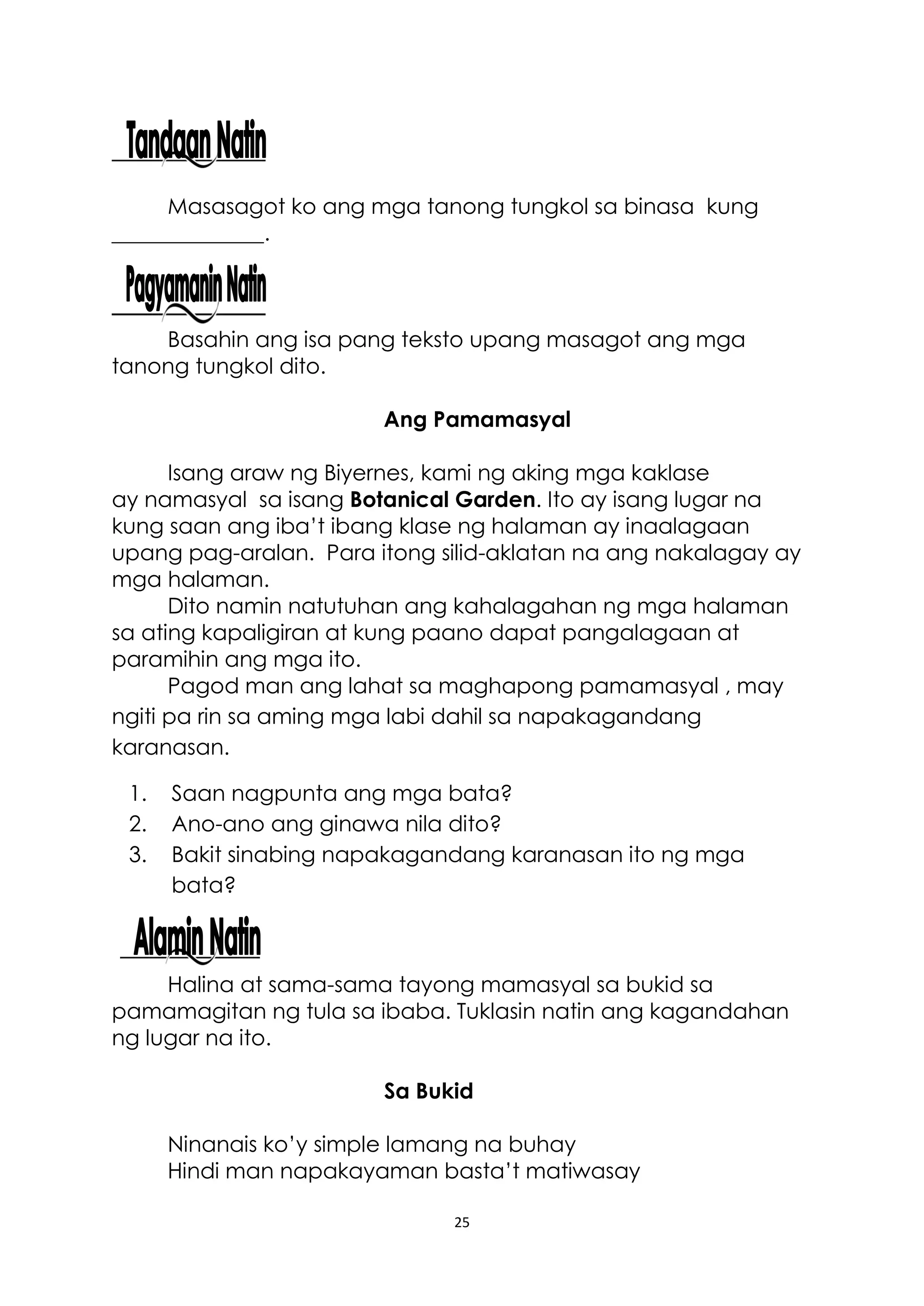 25
Masasagot ko ang mga tanong tungkol sa binasa kung
______________.
Basahin ang isa pang teksto upang masagot ang mga
tanong tungkol dito.
Ang Pamamasyal
Isang araw ng Biyernes, kami ng aking mga kaklase
ay namasyal sa isang Botanical Garden. Ito ay isang lugar na
kung saan ang iba’t ibang klase ng halaman ay inaalagaan
upang pag-aralan. Para itong silid-aklatan na ang nakalagay ay
mga halaman.
Dito namin natutuhan ang kahalagahan ng mga halaman
sa ating kapaligiran at kung paano dapat pangalagaan at
paramihin ang mga ito.
Pagod man ang lahat sa maghapong pamamasyal , may
ngiti pa rin sa aming mga labi dahil sa napakagandang
karanasan.
1. Saan nagpunta ang mga bata?
2. Ano-ano ang ginawa nila dito?
3. Bakit sinabing napakagandang karanasan ito ng mga
bata?
Halina at sama-sama tayong mamasyal sa bukid sa
pamamagitan ng tula sa ibaba. Tuklasin natin ang kagandahan
ng lugar na ito.
Sa Bukid
Ninanais ko’y simple lamang na buhay
Hindi man napakayaman basta’t matiwasay
 