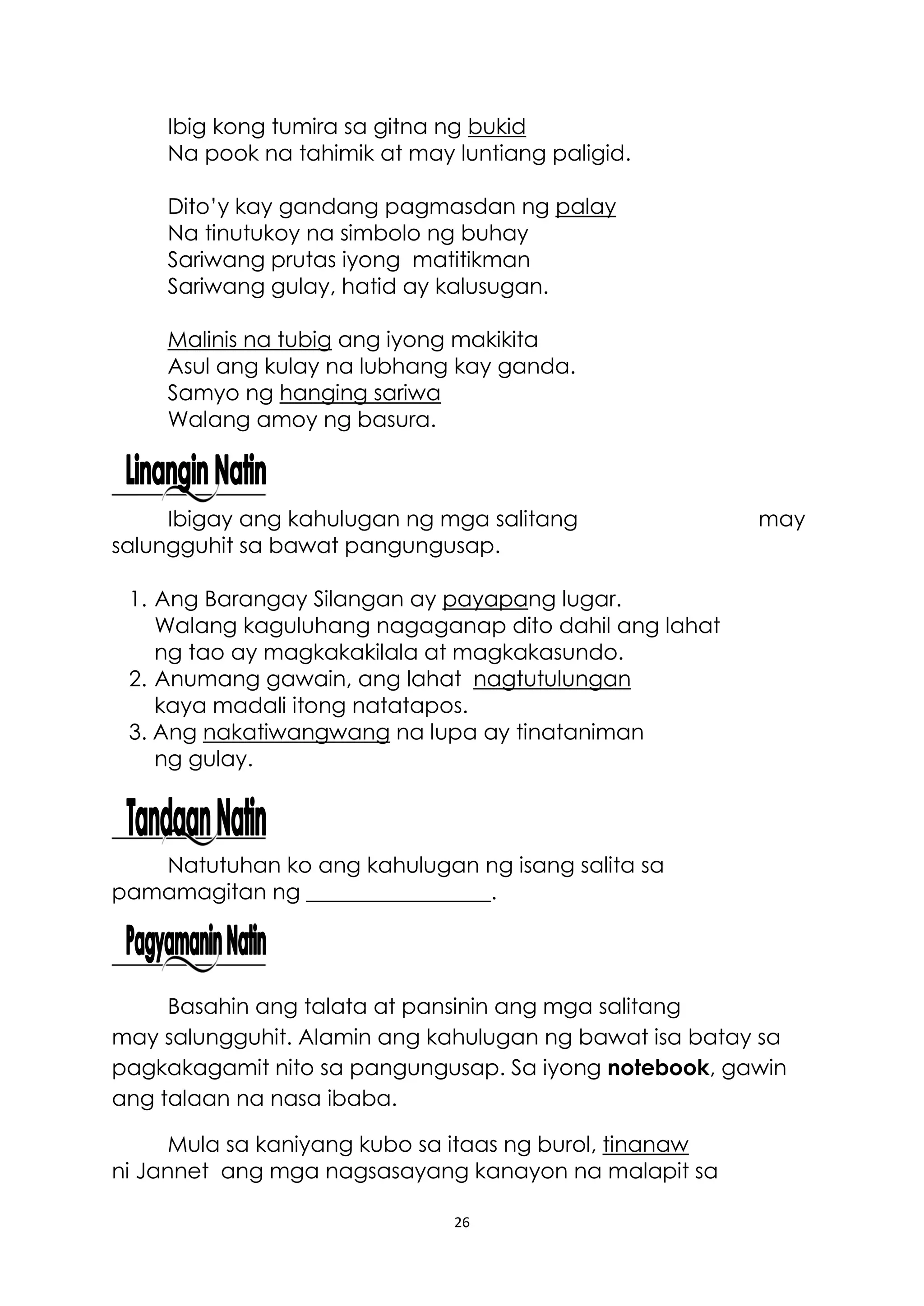 26
Ibig kong tumira sa gitna ng bukid
Na pook na tahimik at may luntiang paligid.
Dito’y kay gandang pagmasdan ng palay
Na tinutukoy na simbolo ng buhay
Sariwang prutas iyong matitikman
Sariwang gulay, hatid ay kalusugan.
Malinis na tubig ang iyong makikita
Asul ang kulay na lubhang kay ganda.
Samyo ng hanging sariwa
Walang amoy ng basura.
Ibigay ang kahulugan ng mga salitang may
salungguhit sa bawat pangungusap.
1. Ang Barangay Silangan ay payapang lugar.
Walang kaguluhang nagaganap dito dahil ang lahat
ng tao ay magkakakilala at magkakasundo.
2. Anumang gawain, ang lahat nagtutulungan
kaya madali itong natatapos.
3. Ang nakatiwangwang na lupa ay tinataniman
ng gulay.
Natutuhan ko ang kahulugan ng isang salita sa
pamamagitan ng _________________.
Basahin ang talata at pansinin ang mga salitang
may salungguhit. Alamin ang kahulugan ng bawat isa batay sa
pagkakagamit nito sa pangungusap. Sa iyong notebook, gawin
ang talaan na nasa ibaba.
Mula sa kaniyang kubo sa itaas ng burol, tinanaw
ni Jannet ang mga nagsasayang kanayon na malapit sa
 