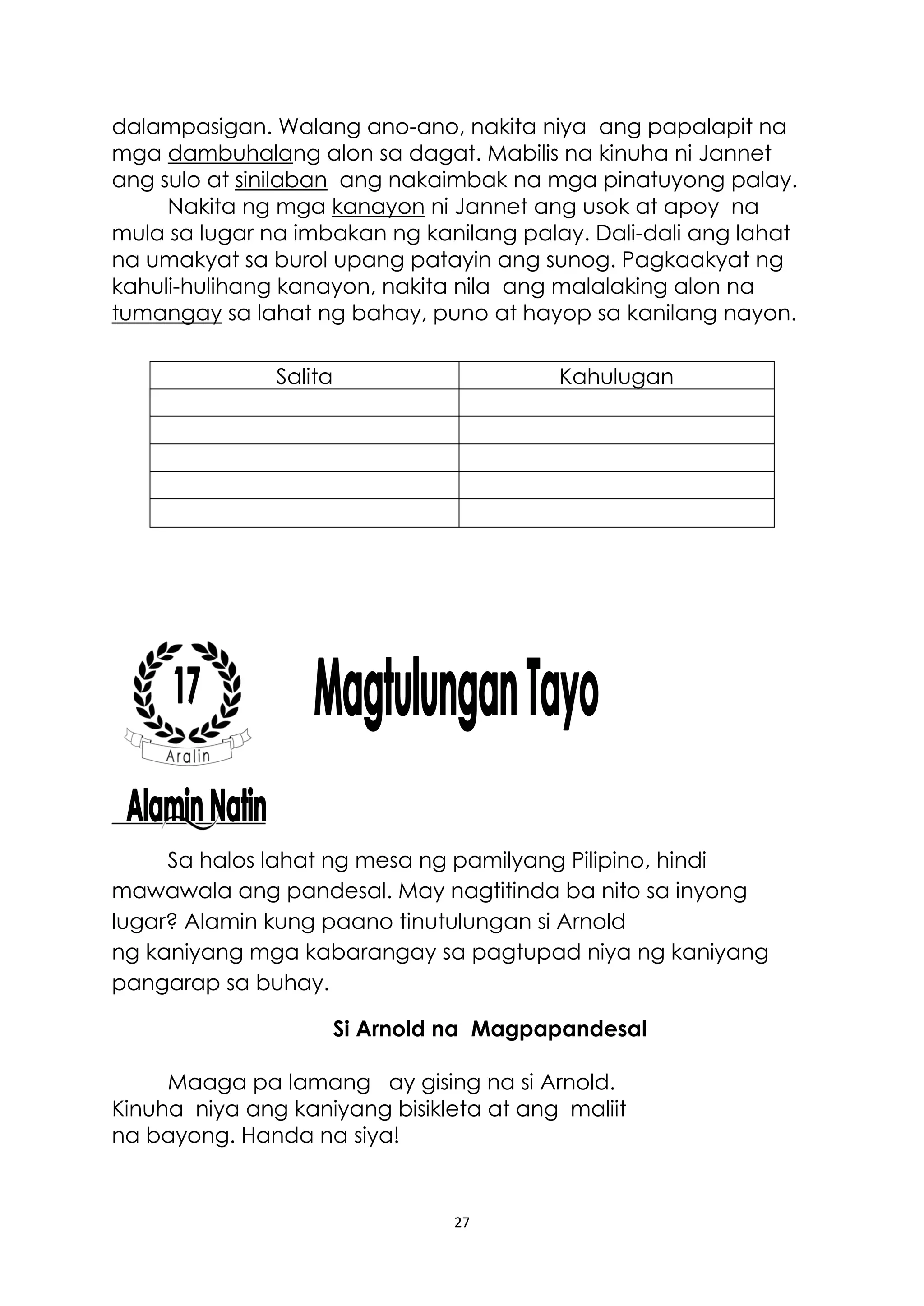 27
dalampasigan. Walang ano-ano, nakita niya ang papalapit na
mga dambuhalang alon sa dagat. Mabilis na kinuha ni Jannet
ang sulo at sinilaban ang nakaimbak na mga pinatuyong palay.
Nakita ng mga kanayon ni Jannet ang usok at apoy na
mula sa lugar na imbakan ng kanilang palay. Dali-dali ang lahat
na umakyat sa burol upang patayin ang sunog. Pagkaakyat ng
kahuli-hulihang kanayon, nakita nila ang malalaking alon na
tumangay sa lahat ng bahay, puno at hayop sa kanilang nayon.
Sa halos lahat ng mesa ng pamilyang Pilipino, hindi
mawawala ang pandesal. May nagtitinda ba nito sa inyong
lugar? Alamin kung paano tinutulungan si Arnold
ng kaniyang mga kabarangay sa pagtupad niya ng kaniyang
pangarap sa buhay.
Si Arnold na Magpapandesal
Maaga pa lamang ay gising na si Arnold.
Kinuha niya ang kaniyang bisikleta at ang maliit
na bayong. Handa na siya!
Salita Kahulugan
 