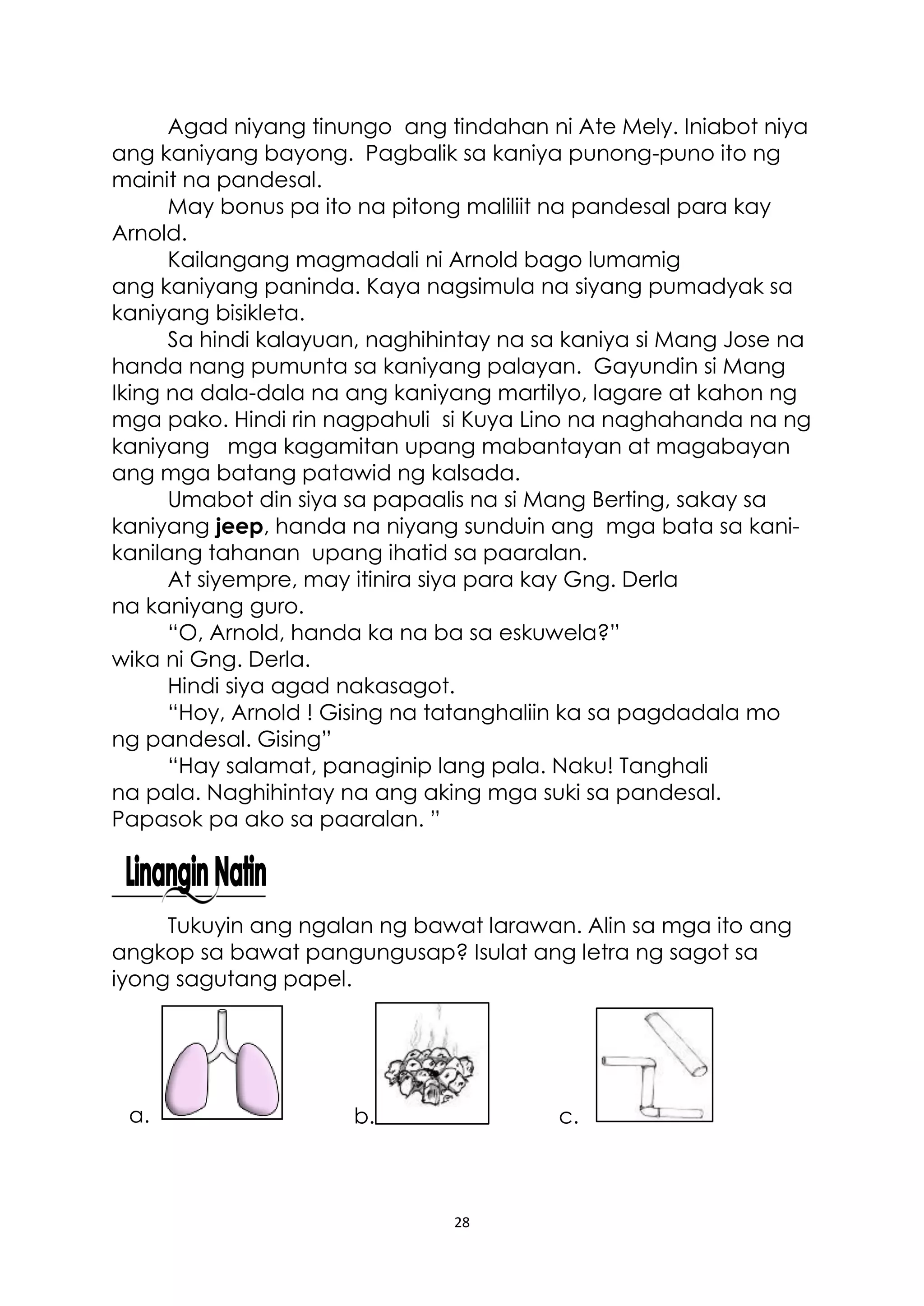 28
Agad niyang tinungo ang tindahan ni Ate Mely. Iniabot niya
ang kaniyang bayong. Pagbalik sa kaniya punong-puno ito ng
mainit na pandesal.
May bonus pa ito na pitong maliliit na pandesal para kay
Arnold.
Kailangang magmadali ni Arnold bago lumamig
ang kaniyang paninda. Kaya nagsimula na siyang pumadyak sa
kaniyang bisikleta.
Sa hindi kalayuan, naghihintay na sa kaniya si Mang Jose na
handa nang pumunta sa kaniyang palayan. Gayundin si Mang
Iking na dala-dala na ang kaniyang martilyo, lagare at kahon ng
mga pako. Hindi rin nagpahuli si Kuya Lino na naghahanda na ng
kaniyang mga kagamitan upang mabantayan at magabayan
ang mga batang patawid ng kalsada.
Umabot din siya sa papaalis na si Mang Berting, sakay sa
kaniyang jeep, handa na niyang sunduin ang mga bata sa kani-
kanilang tahanan upang ihatid sa paaralan.
At siyempre, may itinira siya para kay Gng. Derla
na kaniyang guro.
“O, Arnold, handa ka na ba sa eskuwela?”
wika ni Gng. Derla.
Hindi siya agad nakasagot.
“Hoy, Arnold ! Gising na tatanghaliin ka sa pagdadala mo
ng pandesal. Gising”
“Hay salamat, panaginip lang pala. Naku! Tanghali
na pala. Naghihintay na ang aking mga suki sa pandesal.
Papasok pa ako sa paaralan. ”
Tukuyin ang ngalan ng bawat larawan. Alin sa mga ito ang
angkop sa bawat pangungusap? Isulat ang letra ng sagot sa
iyong sagutang papel.
b. c.a.
 