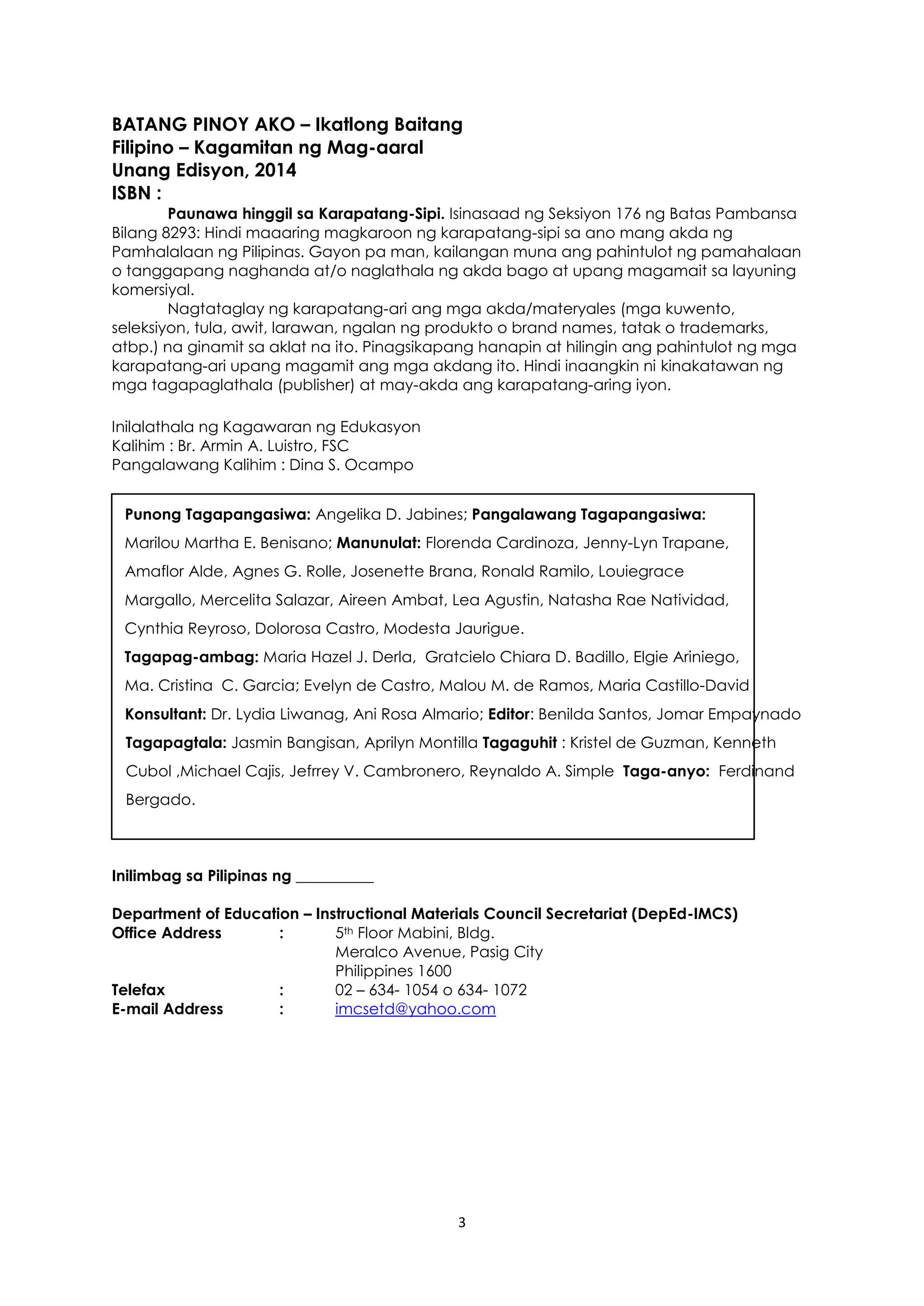 3
BATANG PINOY AKO – Ikatlong Baitang
Filipino – Kagamitan ng Mag-aaral
Unang Edisyon, 2014
ISBN :
Paunawa hinggil sa Karapatang-Sipi. Isinasaad ng Seksiyon 176 ng Batas Pambansa
Bilang 8293: Hindi maaaring magkaroon ng karapatang-sipi sa ano mang akda ng
Pamhalalaan ng Pilipinas. Gayon pa man, kailangan muna ang pahintulot ng pamahalaan
o tanggapang naghanda at/o naglathala ng akda bago at upang magamait sa layuning
komersiyal.
Nagtataglay ng karapatang-ari ang mga akda/materyales (mga kuwento,
seleksiyon, tula, awit, larawan, ngalan ng produkto o brand names, tatak o trademarks,
atbp.) na ginamit sa aklat na ito. Pinagsikapang hanapin at hilingin ang pahintulot ng mga
karapatang-ari upang magamit ang mga akdang ito. Hindi inaangkin ni kinakatawan ng
mga tagapaglathala (publisher) at may-akda ang karapatang-aring iyon.
Inilalathala ng Kagawaran ng Edukasyon
Kalihim : Br. Armin A. Luistro, FSC
Pangalawang Kalihim : Dina S. Ocampo
Punong Tagapangasiwa: Angelika D. Jabines; Pangalawang Tagapangasiwa:
Marilou Martha E. Benisano; Manunulat: Florenda Cardinoza, Jenny-Lyn Trapane,
Amaflor Alde, Agnes G. Rolle, Josenette Brana, Ronald Ramilo, Louiegrace
Margallo, Mercelita Salazar, Aireen Ambat, Lea Agustin, Natasha Rae Natividad,
Cynthia Reyroso, Dolorosa Castro, Modesta Jaurigue.
Tagapag-ambag: Maria Hazel J. Derla, Gratcielo Chiara D. Badillo, Elgie Ariniego,
Ma. Cristina C. Garcia; Evelyn de Castro, Malou M. de Ramos, Maria Castillo-David
Konsultant: Dr. Lydia Liwanag, Ani Rosa Almario; Editor: Benilda Santos, Jomar Empaynado
Tagapagtala: Jasmin Bangisan, Aprilyn Montilla Tagaguhit : Kristel de Guzman, Kenneth
Cubol ,Michael Cajis, Jefrrey V. Cambronero, Reynaldo A. Simple Taga-anyo: Ferdinand
Bergado.
Inilimbag sa Pilipinas ng __________
Department of Education – Instructional Materials Council Secretariat (DepEd-IMCS)
Office Address : 5th Floor Mabini, Bldg.
Meralco Avenue, Pasig City
Philippines 1600
Telefax : 02 – 634- 1054 o 634- 1072
E-mail Address : imcsetd@yahoo.com
 